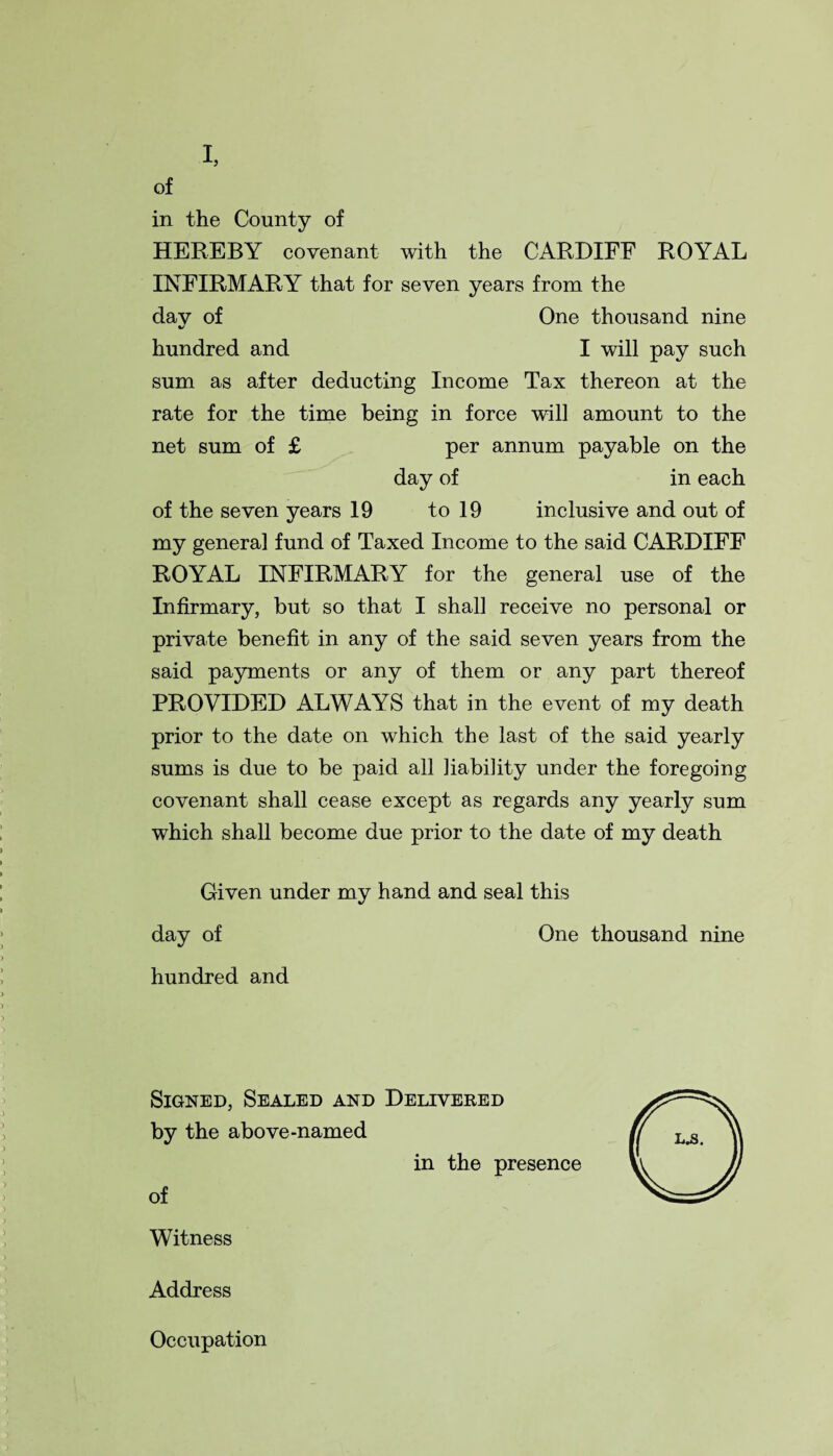 I, of in the County of HEREBY covenant with the CARDIFF ROYAL INFIRMARY that for seven years from the day of One thousand nine hundred and I will pay such sum as after deducting Income Tax thereon at the rate for the time being in force will amount to the net sum of £ per annum payable on the day of in each of the seven years 19 to 19 inclusive and out of my general fund of Taxed Income to the said CARDIFF ROYAL INFIRMARY for the general use of the Infirmary, but so that I shall receive no personal or private benefit in any of the said seven years from the said payments or any of them or any part thereof PROVIDED ALWAYS that in the event of my death prior to the date on which the last of the said yearly sums is due to be paid all liability under the foregoing covenant shall cease except as regards any yearly sum which shall become due prior to the date of my death Given under my hand and seal this day of One thousand nine hundred and Signed, Sealed and Delivered by the above-named in the presence of Witness Address Occupation