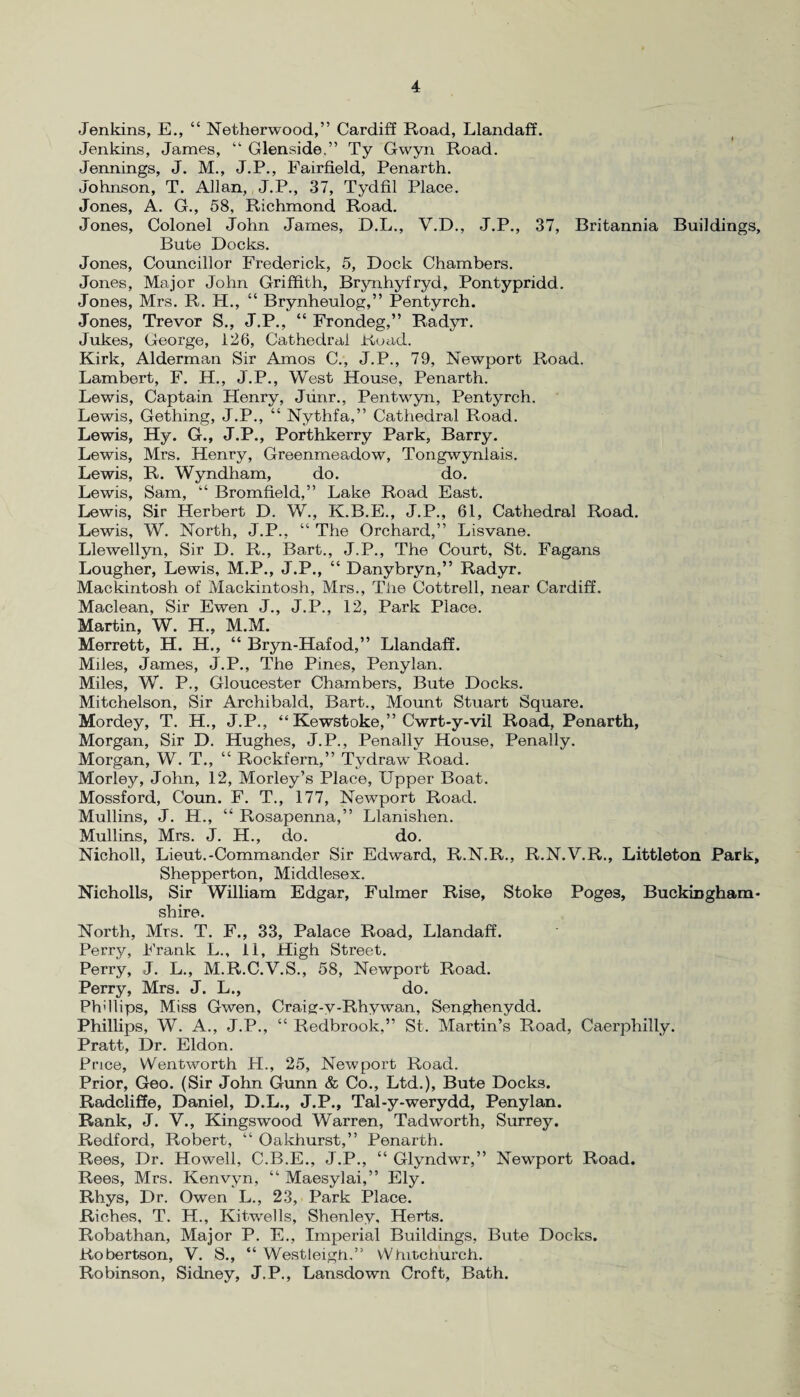 Jenkins, E., “ Netherwood,” Cardiff Road, Llandaff. Jenkins, James, “ Glenside.” Ty Gwyn Road. Jennings, J. M., J.P., Fairfield, Penarth. Johnson, T. Allan, J.P., 37, Tydfil Place. Jones, A. G., 58, Richmond Road. Jones, Colonel John James, D.L., V.D., J.P., 37, Britannia Buildings, Bute Docks. Jones, Councillor Frederick, 5, Dock Chambers. Jones, Major John Griffith, Brynhyfryd, Pontypridd. Jones, Mrs. R. H., “ Brynheulog,” Pentyrch. Jones, Trevor S., J.P., “ Frondeg,” Radyr. Jukes, George, 126, Cathedral Koad. Kirk, Alderman Sir Amos C., J.P., 79, Newport Road. Lambert, F. H., J.P., West House, Penarth. Lewis, Captain Henry, Junr., Pentwyn, Pentyrch. Lewis, Gething, J.P., “ Nythfa,” Cathedral Road. Lewis, Hy. G., J.P., Porthkerry Park, Barry. Lewis, Mrs. Henry, Greenmeadow, Tongwynlais. Lewis, R. Wyndham, do. do. Lewis, Sam, “ Bromfield,” Lake Road East. Lewis, Sir Herbert D. W., K.B.E., J.P., 61, Cathedral Road. Lewis, W. North, J.P., “ The Orchard,” Lisvane. Llewellyn, Sir D. R., Bart., J.P., The Court, St. Fagans Lougher, Lewis, M.P., J.P., “ Danybryn,” Radyr. Mackintosh of Mackintosh, Mrs., The Cottrell, near Cardiff. Maclean, Sir Ewen J., J.P., 12, Park Place. Martin, W. H., M.M. Merrett, H. H., “ Bryn-Hafod,” Llandaff. Miles, James, J.P., The Pines, Penylan. Miles, W. P., Gloucester Chambers, Bute Docks. Mitchelson, Sir Archibald, Bart., Mount Stuart Square. Mordey, T. H., J.P., “ Kewstoke,” Cwrt-y-vil Road, Penarth, Morgan, Sir D. Hughes, J.P., Penally House, Penally. Morgan, W. T., “ Rockfern,” Tydraw Road. Morley, John, 12, Morley’s Place, Upper Boat. Mossford, Coun. F. T., 177, Newport Road. Mullins, J. H., “ Rosapenna,” Llanishen. Mullins, Mrs. J. H., do. do. Nicholl, Lieut.-Commander Sir Edward, R.N.R., R.N.V.R., Littleton Park, Shepperton, Middlesex. Nicholls, Sir William Edgar, Fulmer Rise, Stoke Poges, Buckingham¬ shire. North, Mrs. T. F., 33, Palace Road, Llandaff. Perry, Frank L., 11, High Street. Perry, J. L., M.R.C.V.S., 58, Newport Road. Perry, Mrs. J. L., do. Ph'llips, Miss Gwen, Craig-y-Rhywan, Senghenydd. Phillips, W. A., J.P., “ Redbrook,” St. Martin’s Road, Caerphilly. Pratt, Dr. Eldon. Price, Wentworth H., 25, Newport Road. Prior, Geo. (Sir John Gunn & Co., Ltd.), Bute Docks. Radcliffe, Daniel, D.L., J.P., Tal-y-werydd, Penylan. Rank, J. V., Kingswood Warren, Tadworth, Surrey. Redford, Robert, “ Oakhurst,” Penarth. Rees, Dr. Howell, C.B.E., J.P., “ Glyndwr,” Newport Road. Rees, Mrs. Kenvyn, “ Maesylai,” Ely. Rhys, Dr. Owen L., 23, Park Place. Riches, T. H., Kitwells, Shenley, Herts. Robathan, Major P. E., Imperial Buildings, Bute Docks. Robertson, V. S., “ Westleigh.” Whitchurch. Robinson, Sidney, J.P., Lansdown Croft, Bath.