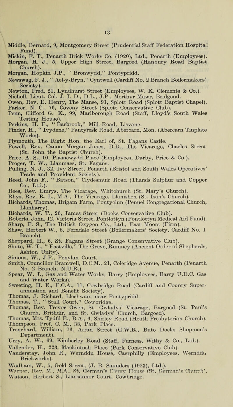 Middle, Bernard, 9, Montgomery Street (Prudential Staff Federation Hospital Fund). Miskin, F. T., Penarth Brick Works Co. (1920), Ltd., Penarth (Employees). Morgan, H. J., 5, Upper High Street, Bargoed (Hanbury Road Baptist Church). Morgan, Plopkin J.P., “ Bronwydd,” Pontypridd. Newswag, F. J., “ Ael-y-Bryn,” Cyntwell (Cardiff No. 2 Branch Boilermakers’ Society). Newton, Fred, 21, Lyndhurst Street (Employees, W. K. Clements & Co.). Nicholl, Lieut. Col. J. I. D., D.L., J.P., Merthyr Mawr, Bridgend. Owen, Rev. E. Henry, The Manse, 91, Splott Road (Splott Baptist Chapel). Parker, N. C., 76, Coveny Street (Splott Conservative Club). Penn, Clifford G. K., 99, Marlborough Road (Staff, Lloyd’s South Wales Testing House). Perkins, H. F., “ Barbrook,” Mill Road, Lisvane. Pinder, H., “ Ivydene,” Pantyresk Road, Abercarn, Mon. (Abercarn Tinplate Works). Plymouth, The Right Hon. the Earl of, St. Fagans Castle. Powell, Rev. Canon Morgan Jones, D.D., The Vicarage, Charles Street (St. John the Baptist Church). Price, A. S., 10, Plasnewydd Place (Employees, Darby, Price & Co.). Proger, T. W., Llanmaes, St. Fagans. Pulling, N. J., 32, Ivy Street, Penarth (Bristol and South Wales Operatives’ Trade and Provident Society). Reed, John F., “ Batson,” Clydesmuir Road (Tharsis Sulphur and Copper Co., Ltd.). Rees, Rev. Emrys, The Vicarage, Whitchurch (St. Mary’s Church). Rhys, Rev. R. L., M.A., The Vicarage, Llanishen (St. Isan’s Church). Richards, Thomas, Brigam Farm, Pontyclun (Penuel Congregational Church, Llanharry). Richards, W. T., 26, James Street (Docks Conservative Club). Roberts, John, 12, Victoria Street, Pontlottyn (Pontlottyn Medical Aid Fund). Sharp, F. S., The British Oxygen Co., Ltd., East Moors (Firm). Shaw, Herbert W., 8, Ferndale Street (Boilermakers’ Society, Cardiff No. 1 Branch). Sheppard, H., 6, St. Fagans Street (Grange Conservative Club). Shute, W. T., “ Eastville,” The Grove, Rumney (Ancient Order of Shepherds, Ashton Unity). Simons, W., J.P., Penylan Court. Smith, Councillor Bramwell, D.C.M., 21, Coleridge Avenue, Penarth (Penarth No. 2 Branch, N.U.R.). Spear, W. J., Gas and Water Works, Barry (Employees, Barry U.D.C. Gas and Water Works). Sweeting, H. E., F.C.A., 11, Cowbridge Road (Cardiff and County Super¬ annuation and Benefit Society). Thomas, J. Richard, Llechwan, near Pontypridd. Thomas, T., “ Stall Court,” Cowbridge. Thomas, Rev. Trevor Owen, St. Gwladys’ Vicarage, Bargoed (St. Paul’s Church, Brithdir, and St. Gwladys’ Church, Bargoed). Thomas, Mrs. Tydfil E., B.A., 6, Shirley Road (Heath Presbyterian Church). Thompson, Prof. C. M., 38, Park Place. Trenchard, William, 76, Arran Street (G.W.R., Bute Docks Shopmen’s Department). Urry, A. W., 69, Kimberley Road (Staff, Furness, Withy & Co., Ltd.). Vallender, H., 223, Mackintosh Place (Park Conservative Club). Vanderstay, John R., Wernddu House, Caerphilly (Employees, Wernddu Brickworks). Wadham, W., 5, Gold Street, (J. B. Saunders (1923), Ltd.). Warner. Rev. M., M.A.. St. German’s Clergy House (St. German’s Church). Watson, Herbert S., Liansannor Court, Cowbridge.