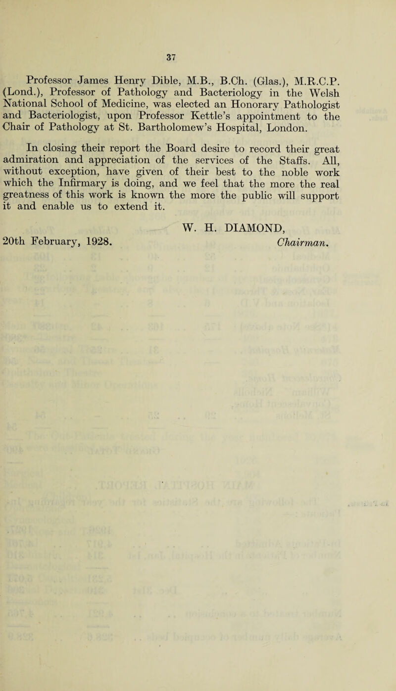 Professor James Henry Dible, M.B., B.Ch. (Glas.), M.R.C.P. (Bond.), Professor of Pathology and Bacteriology in the Welsh National School of Medicine, was elected an Honorary Pathologist and Bacteriologist, upon Professor Kettle’s appointment to the Chair of Pathology at St. Bartholomew’s Hospital, London. In closing their report the Board desire to record their great admiration and appreciation of the services of the Staffs. All, without exception, have given of their best to the noble work which the Infirmary is doing, and we feel that the more the real greatness of this work is known the more the public will support it and enable us to extend it. 20th February, 1928. W. H. DIAMOND, Chairman.