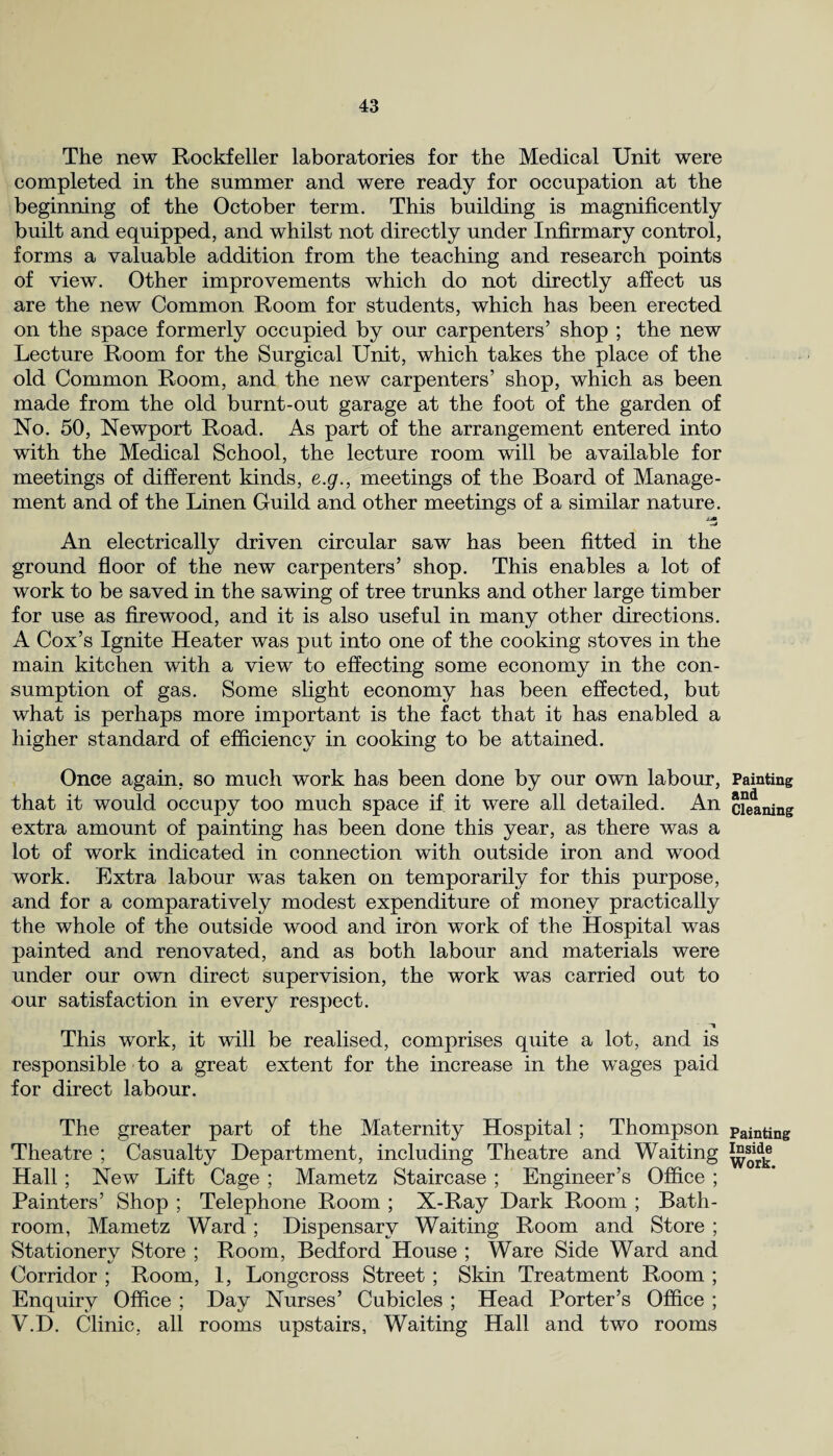 The new Rockfeller laboratories for the Medical Unit were completed in the summer and were ready for occupation at the beginning of the October term. This building is magnificently built and equipped, and whilst not directly under Infirmary control, forms a valuable addition from the teaching and research points of view. Other improvements which do not directly affect us are the new Common Room for students, which has been erected on the space formerly occupied by our carpenters’ shop ; the new Lecture Room for the Surgical Unit, which takes the place of the old Common Room, and the new carpenters’ shop, which as been made from the old burnt-out garage at the foot of the garden of No. 50, Newport Road. As part of the arrangement entered into with the Medical School, the lecture room will be available for meetings of different kinds, e.g., meetings of the Board of Manage¬ ment and of the Linen Guild and other meetings of a similar nature. *4 An electrically driven circular saw has been fitted in the ground floor of the new carpenters’ shop. This enables a lot of work to be saved in the sawing of tree trunks and other large timber for use as firewood, and it is also useful in many other directions. A Cox’s Ignite Heater was put into one of the cooking stoves in the main kitchen with a view to effecting some economy in the con¬ sumption of gas. Some slight economy has been effected, but what is perhaps more important is the fact that it has enabled a higher standard of efficiency in cooking to be attained. Once again, so much work has been done by our own labour, that it would occupy too much space if. it were all detailed. An extra amount of painting has been done this year, as there was a lot of work indicated in connection with outside iron and wood work. Extra labour was taken on temporarily for this purpose, and for a comparatively modest expenditure of money practically the whole of the outside wood and iron work of the Hospital was painted and renovated, and as both labour and materials were under our own direct supervision, the work was carried out to our satisfaction in every respect. This work, it will be realised, comprises quite a lot, and is responsible to a great extent for the increase in the wages paid for direct labour. The greater part of the Maternity Hospital; Thompson Theatre ; Casualty Department, including Theatre and Waiting Hall; New Lift Cage ; Mametz Staircase ; Engineer’s Office ; Painters’ Shop ; Telephone Room ; X-Ray Dark Room ; Bath¬ room, Mametz Ward; Dispensary Waiting Room and Store ; Stationery Store ; Room, Bedford House ; Ware Side Ward and Corridor ; Room, 1, Longcross Street ; Skin Treatment Room ; Enquiry Office ; Day Nurses’ Cubicles ; Head Porter’s Office ; V.D. Clinic, all rooms upstairs, Waiting Hall and two rooms Painting and Cleaning Painting Inside Work.