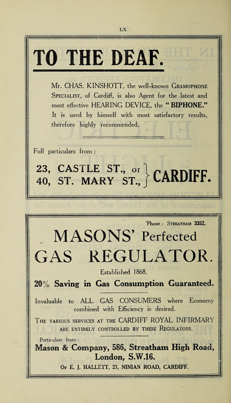 TO THE DEAF. Mr. CHAS. KINSHOTT, the well-known GRAMOPHONE Specialist, of Cardiff, is also Agent for the latest and most effective HEARING DEVICE, the “ BIPHONE.” It is used by himself with most satisfactory results, therefore highly recommended. Full particulars from : 23, CASTLE ST., or 1 p . nrvifp 40, ST. MARY ST., i CARDIFF. ’Phone : Streatham 3352. MASONS’ Perfected GAS REGULATOR. Established 1868. 20% Saving in Gas Consumption Guaranteed. Invaluable to ALL GAS CONSUMERS where Economy combined with Efficiency is desired. The various services at the CARDIFF ROYAL INFIRMARY ARE ENTIRELY CONTROLLED BY THESE REGULATORS. Particulars from : Mason & Company, 586, Streatham High Road, London, S.W.16. Or E. J. HALLETT, 27, NINIAN ROAD, CARDIFF.