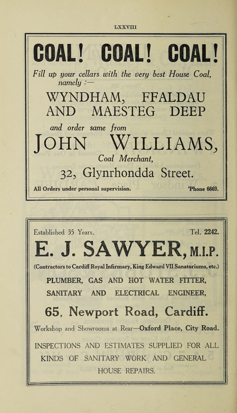 GOAL! GOAL! GOAL! Fill up your cellars with the very best House Coal, namely :— WYNDHAM, FFALDAU AND MAESTEG DEEP and order same from John Williams, Coal Merchant, 32, Glynrhondda Street. All Orders under personal supervision. ’Phone 6669. Established 35 Years. Tel. 2242. E. J. SAWYER, m i.p (Contractors to Cardiff Royal Infirmary, King Edward VII Sanatoriums, etc.) PLUMBER, GAS AMD HOT WATER FITTER, SANITARY AND ELECTRICAL ENGINEER, 65, Newport Road, Cardiff. Workshop and Showrooms at Rear—Oxford Place, City Road. INSPECTIONS AND ESTIMATES SUPPLIED FOR ALL KINDS OF SANITARY WORK AND GENERAL HOUSE REPAIRS.