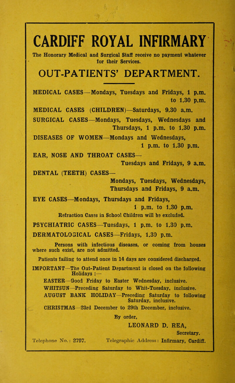 CARDIFF ROYAL INFIRMARY The Honorary Medical and Surgical Staff receive no payment whatever for their Services. OUT-PATIENTS’ DEPARTMENT. MEDICAL CASES—Mondays, Tuesdays and Fridays, 1 p.m. to 1.30 p.m. MEDICAL CASES (CHILDREN)—Saturdays, 9.30 a.m. SURGICAL CASES—Mondays, Tuesdays, Wednesdays and Thursdays, 1 p.m. to 1.30 p.m. DISEASES OF WOMEN—Mondays and Wednesdays, 1 p.m. to 1.30 p.m. EAR, NOSE AND THROAT CASES— Tuesdays and Fridays, 9 a.m. DENTAL (TEETH) CASES— Mondays, Tuesdays, Wednesdays, Thursdays and Fridays, 9 a.m. EYE CASES—Mondays, Thursdays and Fridays, 1 p.m. to 1.30 p.m. Refraction Cases in School Children will be excluded. PSYCHIATRIC CASES—Tuesdays, 1 p.m. to 1.30 p.m. DERMATOLOGICAL CASES—Fridays, 1.30 p.m. Persons with infectious diseases, or coming from houses where such exist, are not admitted. Patients failing to attend once in 14 days are considered discharged. IMPORTANT—The Out-Patient Department is closed on the following Holidays :— EASTER—Good Friday to Easter Wednesday, inclusive. WHITSUN—Preceding Saturday to Whit-Tuesday, inclusive. AUGUST BANK HOLIDAY—Preceding Saturday to following Saturday, inclusive. CHRISTMAS—23rd December to 29th December, inclusive. By order, LEONARD D. REA, Secretary. Telephone No.: 2797. Telegraphic Address: Infirmary, Cardiff.