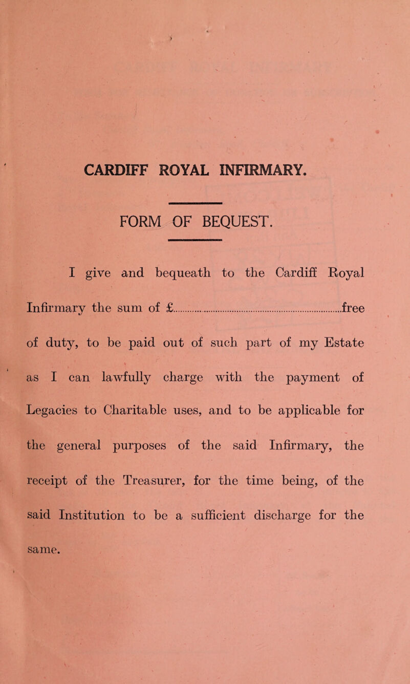 FORM OF BEQUEST. I give and bequeath to the Cardiff Royal Infirmary the sum of £..free of duty, to be paid out of such part of my Estate * as I can lawfully charge with the payment of Legacies to Charitable uses, and to be applicable for the general purposes of the said Infirmary, the receipt of the Treasurer, for the time being, of the said Institution to be a sufficient discharge for the same.