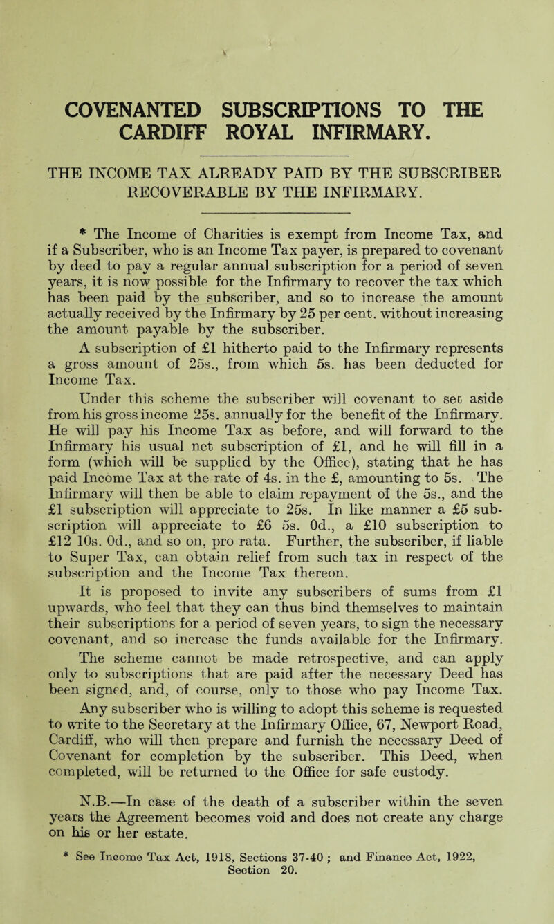 COVENANTED SUBSCRIPTIONS TO THE CARDIFF ROYAL INFIRMARY. THE INCOME TAX ALREADY PAID BY THE SUBSCRIBER RECOVERABLE BY THE INFIRMARY. * The Income of Charities is exempt from Income Tax, and if a Subscriber, who is an Income Tax payer, is prepared to covenant by deed to pay a regular annual subscription for a period of seven years, it is now possible for the Infirmary to recover the tax which has been paid by the subscriber, and so to increase the amount actually received by the Infirmary by 25 per cent, without increasing the amount payable by the subscriber. A subscription of £1 hitherto paid to the Infirmary represents a gross amount of 25s., from which 5s. has been deducted for Income Tax. Under this scheme the subscriber will covenant to set aside from his gross income 25s. annually for the benefit of the Infirmary. He will pay his Income Tax as before, and will forward to the Infirmary his usual net subscription of £1, and he will fill in a form (which will be supplied by the Office), stating that he has paid Income Tax at the rate of 4s. in the £, amounting to 5s. The Infirmary will then be able to claim repayment of the 5s., and the £1 subscription will appreciate to 25s. In like manner a £5 sub¬ scription will appreciate to £6 5s. Od., a £10 subscription to £12 10s. Od., and so on, pro rata. Further, the subscriber, if liable to Super Tax, can obtain relief from such tax in respect of the subscription and the Income Tax thereon. It is proposed to invite any subscribers of sums from £1 upwards, who feel that they can thus bind themselves to maintain their subscriptions for a period of seven years, to sign the necessary covenant, and so increase the funds available for the Infirmary. The scheme cannot be made retrospective, and can apply only to subscriptions that are paid after the necessary Deed has been signed, and, of course, only to those who pay Income Tax. Any subscriber who is willing to adopt this scheme is requested to write to the Secretary at the Infirmary Office, 67, Newport Road, Cardiff, who will then prepare and furnish the necessary Deed of Covenant for completion by the subscriber. This Deed, when completed, will be returned to the Office for safe custody. N.B.—In case of the death of a subscriber within the seven years the Agreement becomes void and does not create any charge on his or her estate. * See Income Tax Act, 1918, Sections 37-40 ; and Finance Act, 1922, Section 20.