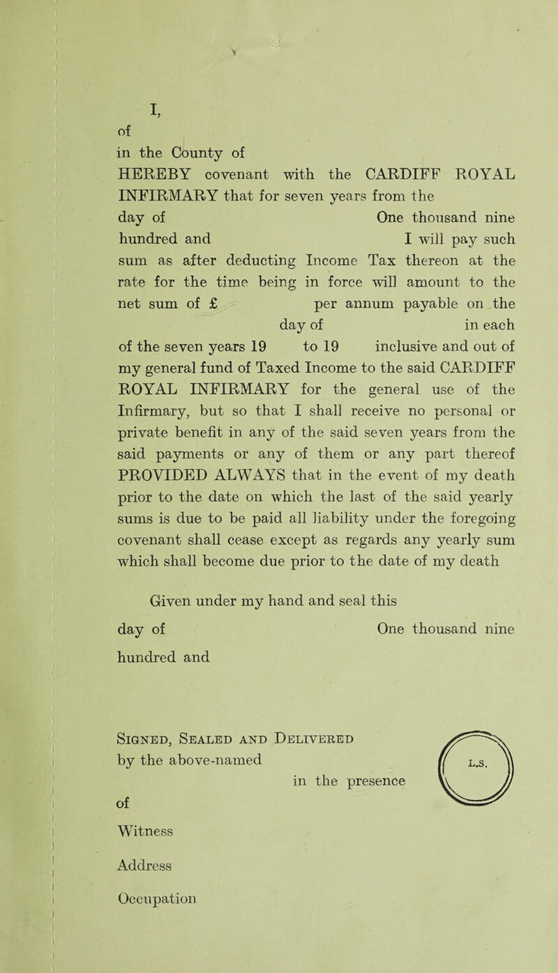 I, of in the County of HEREBY covenant with the CARDIFF ROYAL INFIRMARY that for seven years from the day of One thousand nine hundred and I will pay such sum as after deducting Income Tax thereon at the rate for the time being in force will amount to the net sum of £ per annum payable on the day of in each of the seven years 19 to 19 inclusive and out of my general fund of Taxed Income to the said CARDIFF ROYAL INFIRMARY for the general use of the Infirmary, but so that I shall receive no personal or private benefit in any of the said seven years from the said payments or any of them or any part thereof PROVIDED ALWAYS that in the event of my death prior to the date on which the last of the said yearly sums is due to be paid all liability under the foregoing covenant shall cease except as regards any yearly sum which shall become due prior to the date of my death Given under my hand and seal this day of One thousand nine hundred and Signed, Sealed and Delivered by the above-named in the presence of Witness Address Occupation