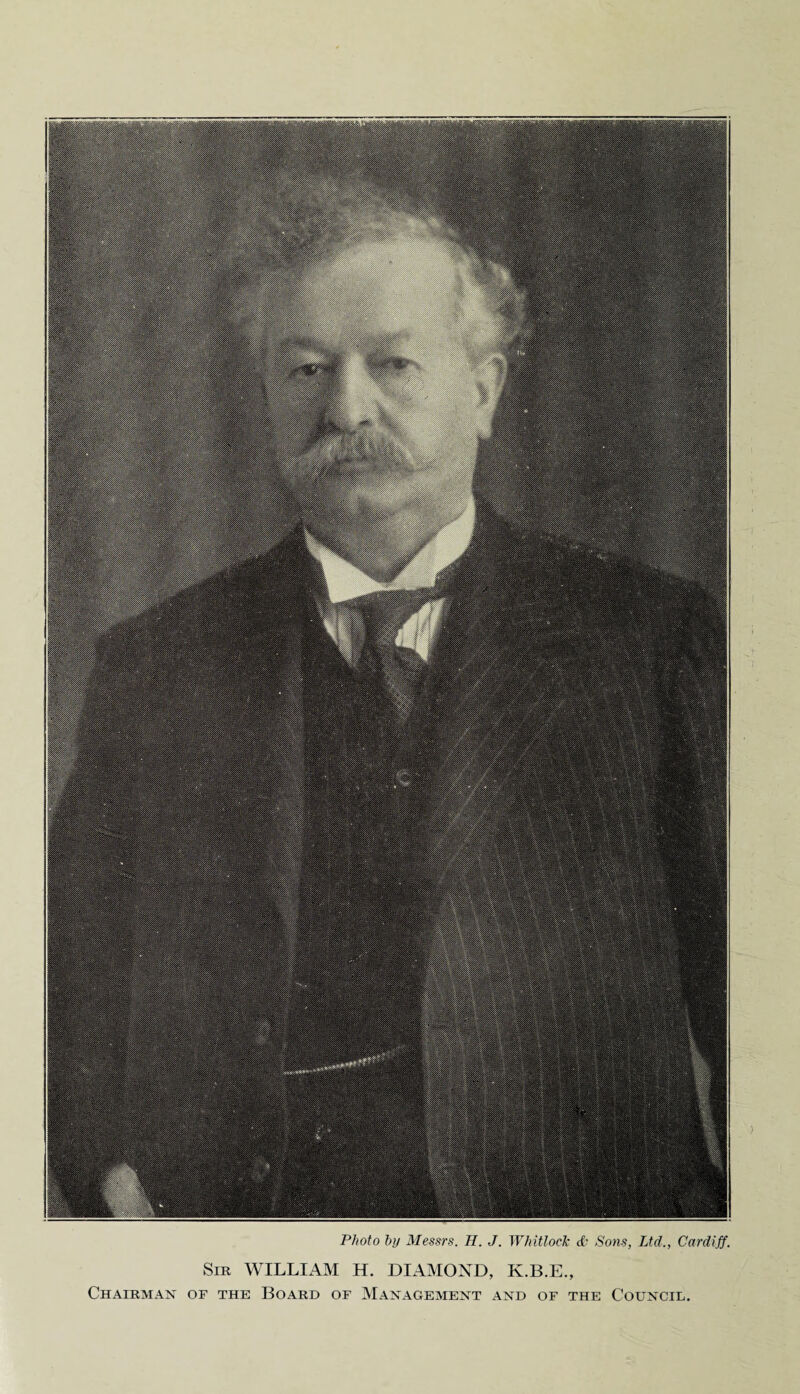 Photo by Messrs. II. J. Whitlock & Sons, Ltd., Cardiff. Sir WILLIAM H. DIAMOND, K.B.E., Chairman of the Board of Management and of the Council.