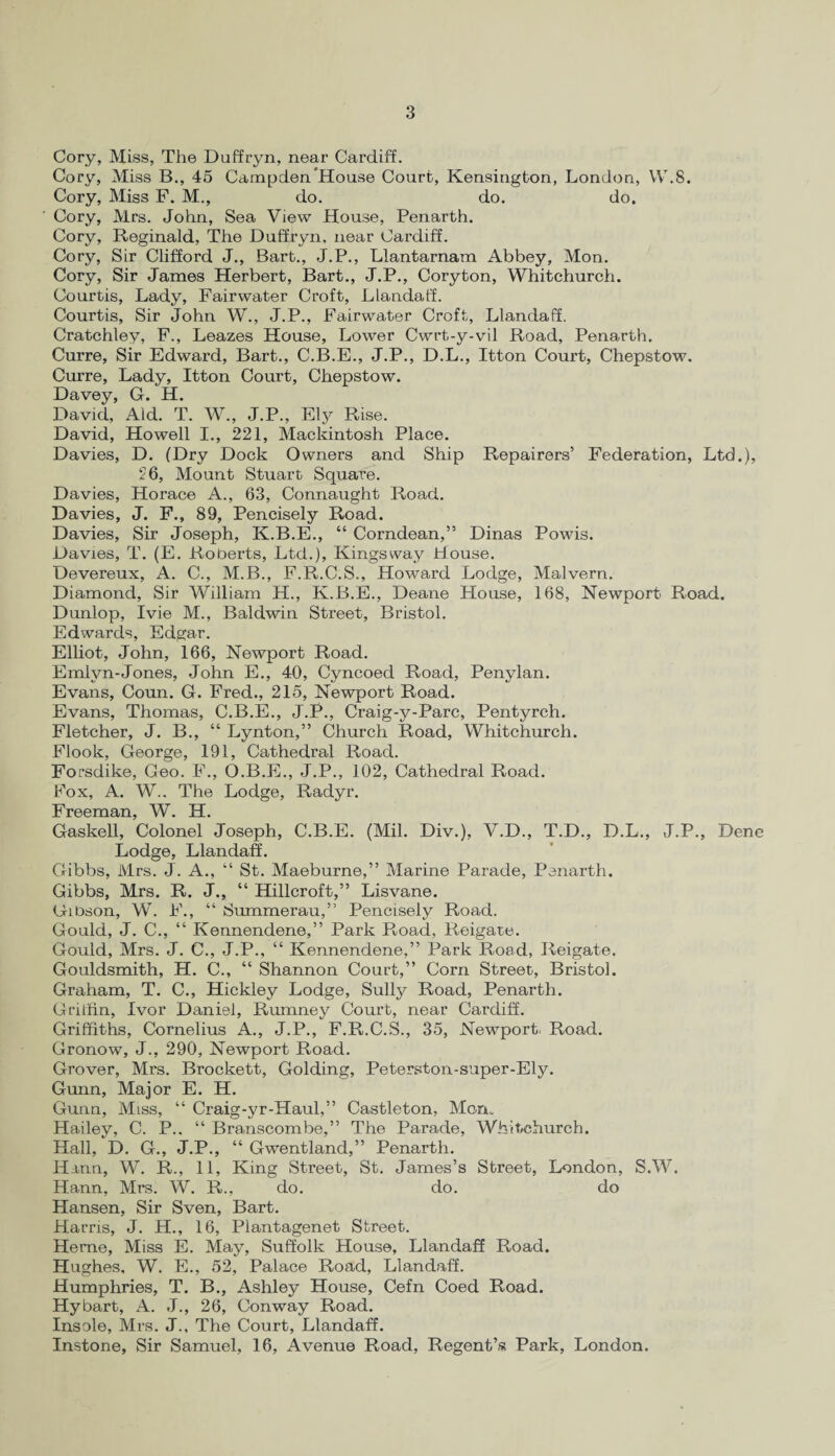 Cory, Miss, The Duffryn, near Cardiff. Cory, Miss B., 45 Campden'House Court, Kensington, London, YV.8. Cory, Miss F. M., do. do. do. Cory, Mrs. John, Sea View House, Penarth. Cory, Reginald, The Duffryn, near Cardiff. Cory, Sir Clifford J., Bart., J.P., Llantarnam Abbey, Mon. Cory, Sir James Herbert, Bart., J.P., Coryton, Whitchurch. Courtis, Lady, Fairwater Croft, Llandaff. Courtis, Sir John W., J.P., Fairwater Croft, Llandaff. Cratchley, F., Leazes House, Lower Cwrt-y-vil Road, Penarth. Curre, Sir Edward, Bart., C.B.E., J.P., D.L., Itton Coui't, Chepstow. Curre, Lady, Itton Court, Chepstow. Davey, G. H. David, Aid. T. W., J.P., Ely Rise. David, Howell I., 221, Mackintosh Place. Davies, D. (Dry Dock Owners and Ship Repairers’ Federation, Ltd.), 26, Mount Stuart Square. Davies, Horace A., 63, Connaught Road. Davies, J. F., 89, Pencisely Road. Davies, Sir Joseph, K.B.E., “ Corndean,” Dinas Powis. Davies, T. (E. Roberts, Ltd.), Kingsway Jtlouse. Devereux, A. C., M.B., F.R.C.S., Howard Lodge, Malvern. Diamond, Sir William H., K.B.E., Deane House, 168, Newport Road. Dunlop, Ivie M., Baldwin Street, Bristol. Edwards, Edgar. Elliot, John, 166, Newport Road. Emlyn-Jones, John E., 40, Cyncoed Road, Penylan. Evans, Coun. G. Fred., 215, Newport Road. Evans, Thomas, C.B.E., J.P., Craig-y-Parc, Pentyrch. Fletcher, J. B., “ Lynton,” Church Road, Whitchurch. Flook, George, 191, Cathedral Road. Forsdike, Geo. F., O.B.E., J.P., 102, Cathedral Road. Fox, A. W.. The Lodge, Radyr. Freeman, W. H. Gaskell, Colonel Joseph, C.B.E. (Mil. Div.), V.D., T.D., D.L., J.P., Dene Lodge, Llandaff. Gibbs, Mrs. J. A., “ St. Maeburne,” Marine Parade, Penarth. Gibbs, Mrs. R. J., “ Hillcroft,” Lisvane. Gibson, W. F., “ Summerau,” Pencisely Road. Gould, J. C., “ Kennendene,” Park Road, Reigate. Gould, Mrs. J. C., J.P., “ Kennendene,” Park Road, Reigate. Gouldsmith, H. C., “ Shannon Court,” Corn Street, Bristol. Graham, T. C., Hickley Lodge, Sully Road, Penarth. Gritfin, Ivor Daniel, Rumney Court, near Cardiff. Griffiths, Cornelius A., J.P., F.R.C.S., 35, Newport. Road. Gronow, J., 290, Newport Road. Grover, Mrs. Brockett, Golding, Peterston-super-Ely. Gunn, Major E. H. Gunn, Miss, “ Craig-yr-Haul,” Castleton, Mon. Hailey, C. P.. “ Branscombe,” The Parade, Whitchurch. Hall, D. G., J.P., “ Gwentland,” Penarth. Hinti, W. R., 11, King Street, St. James’s Street, London, S.W. Hann, Mrs. W. R., do. do. do Hansen, Sir Sven, Bart. Harris, J. H., 16, Plantagenet Street. Herne, Miss E. May, Suffolk House, Llandaff Road. Hughes, W. E., 52, Palace Road, Llandaff. Humphries, T. B., Ashley House, Cefn Coed Road. Hybart, A. J., 26, Conway Road. Insole, Mrs. J., The Court, Llandaff. Instone, Sir Samuel, 16, Avenue Road, Regent’s Park, London.