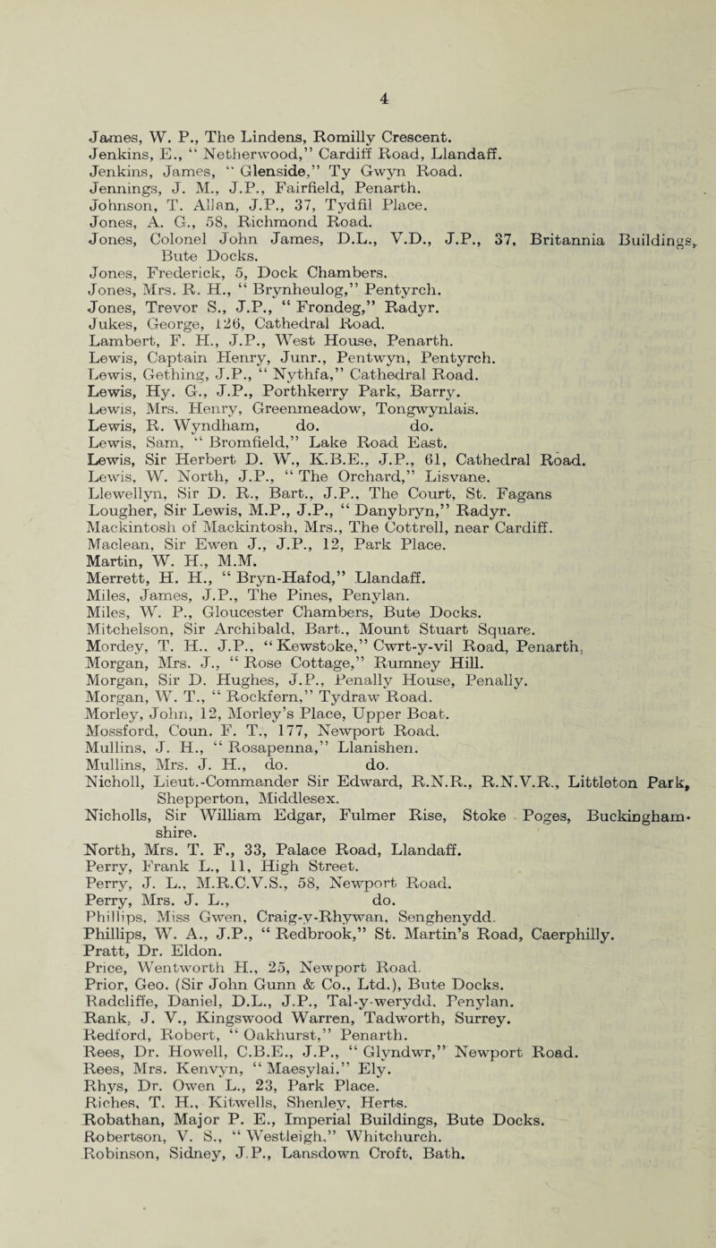 James, W. P., The Lindens, Romilly Crescent. Jenkins, E., “ Netherwood,” Cardiff Road, Llandaff. Jenkins, James, “ Glenside,” Ty Gwyn Road. Jennings, J. M., J.P., Fairfield, Penarth. Johnson, T. Allan, J.P., 37, Tydfil Place. Jones, A. G., 58, Richmond Road. Jones, Colonel John James, D.L., V.D., J.P., 37, Britannia Buildings, Bute Docks. Jones, Frederick, 5, Dock Chambers. Jones, Mrs. R. H., “ Brynheulog,” Pentyrch. Jones, Trevor S., J.P., “ Frondeg,” Radyr. Jukes, George, 126, Cathedral Road. Lambert, F. H., J.P., West House, Penarth. Lewis, Captain Henry, Junr., Pentwyn, Pentyrch. Lewis, Gething, J.P., “ Nythfa,” Cathedral Road. Lewis, Hy. G., J.P., Porthkerry Park, Barry. Lewis, Mrs. Henry, Greenmeadow, Tongwynlais. Lewis, R. Wyndham, do. do. Lewis, Sam, “ Bromfield,” Lake Road East. Lewis, Sir Herbert D. W., K.B.E., J.P., 61, Cathedral Road. Lewis, W. North, J.P., “ The Orchard,” Lisvane. Llewellyn, Sir D. R., Bart., J.P., The Court, St. Fagans Lougher, Sir Lewis, M.P., J.P., “ Danybryn,” Radyr. Mackintosh of Mackintosh, Mrs., The Cottrell, near Cardiff. Maclean, Sir Ewen J., J.P., 12, Park Place. Martin, W. H., M.M. Merrett, H. H., “ Bryn-Hafod,” Llandaff. Miles, James, J.P., The Pines, Penylan. Miles, W. P., Gloucester Chambers, Bute Docks. Mitchelson, Sir Archibald, Bart., Mount Stuart Square. Mordey, T. H.. J.P., “ Kewstoke,” Cwrt-y-vil Road, Penarth. Morgan, Mrs. J., “ Rose Cottage,” Rumney Hill. Morgan, Sir D. Hughes, J.P., Penally House, Penally. Morgan, W. T., “ Rockfern,” Tydraw Road. Morley, John, 12, Morley’s Place, Upper Boat. Mossford, Coun. F. T., 177, Newport Road. Mullins, J. H., “ Rosapenna,” Llanishen. Mullins, Mrs. J. H., do. do. Nicholl, Lieut.-Commander Sir Edward, R.N.R., R.N.V.R., Littleton Park, Shepperton, Middlesex. Nicholls, Sir William Edgar, Fulmer Rise, Stoke Poges, Buckingham* shire. North, Mrs. T. F., 33, Palace Road, Llandaff. Perry, Frank L., 11, High Street. Perry, J. L., M.R.C.V.S., 58, Newport Road. Perry, Mrs. J. L., do. Phillips, Miss Gwen, Cra.ig-y-Rhywan. Senghenydd. Phillips, W. A., J.P., “ Redbrook,” St. Martin’s Road, Caerphilly. Pratt, Dr. Eldon. Price, Wentworth H., 25, Newport Road. Prior, Geo. (Sir John Gunn & Co., Ltd.), Bute Docks. Radcliffe, Daniel, D.L., J.P., Tal-y-werydd, Penylan. Rank, J. V., Kingswood Warren, Tadworth, Surrey. Redford, Robert, “ Oakhurst,” Penarth. Rees, Dr. Howell, C.B.E., J.P., “ Glvndwr,” Newport Road. Rees, Mrs. Kenvyn, “ Maesylai.” Ely. Rhys, Dr. Owen L., 23, Park Place. Riches, T. H., Kitwells, Shenley, Herts. Robathan, Major P. E., Imperial Buildings, Bute Docks. Robertson, V. S., “ Westleigh,” Whitchurch. Robinson, Sidney, J.P., Lansdown Croft, Bath.