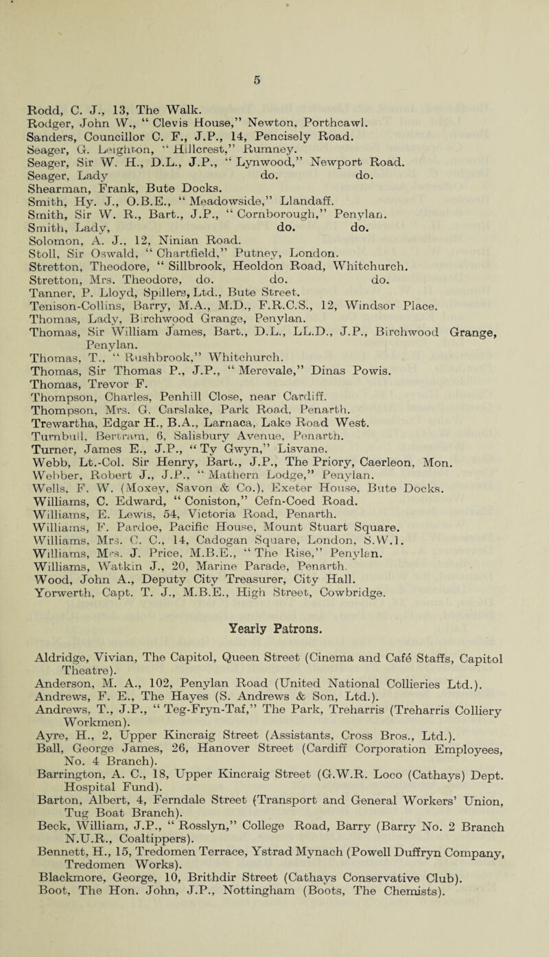 Rodd, C. J., 13, The Walk. Rodger, John W., “ Clevis House,” Newton, Porthcawl. Sanders, Councillor C. F., J.P., 14, Pencisely Road. Seager, G. Leighton, k‘ Hillcrest,” Rumney. Seager, Sir W. H., D.L., J.P., “ Lynwood,” Newport Road. Seager, Lady do. do. Shearman, Frank, Bute Docks. Smith, Hy. J., O.B.E., “ Meadowside,” Llandaff. Smith, Sir W. R., Bart., J.P., “ Cornborough,” Penylan. Smith, Lady, do. do. Solomon, A. J., 12, Ninian Road. Stoll, Sir Oswald, “ Chartfield,” Putney, London. Stretton, Theodore, “ Sillbrook, Heoldon Road, Whitchurch. Stretton, Mrs. Theodore, do. do. do. Tanner, P. Lloyd, Spillers, Ltd., Bute Street. Tenison-Collins, Barry, M.A., M.D., F.R.C.S., 12, Windsor Place. Thomas, Lady, Birchwood Grange, Penylan. Thomas, Sir William James, Bart., D.L., LL.D., J.P., Birchwood Grange, Penylan. Thomas, T., “ Rushbrook,” Whitchurch. Thomas, Sir Thomas P., J.P., “ Merevale,” Dinas Powis. Thomas, Trevor F. Thompson, Charles, Penhill Close, near Cardiff. Thompson, Mrs. G. Carslake, Park Road, Penarth. Trewartha, Edgar H., B.A., Larnaca, Lake Road West. Turnbull, Bertram, 6, Salisbury Avenue, Ponarth. Turner, James E., J.P., “ Ty Gwyn,” Lisvane. Webb, Lt.-Col. Sir Henry, Bart., J.P., The Priory, Caerleon, Mon. Webber, Robert J., J.P., “ Mathern Lodge,” Penylan. Wells, F. W. (Moxey, Savon & Co.), Exeter House, Bute Docks. Williams, C. Edward, “ Coniston,” Cefn-Coed Road. Williams, E. Lowls, 54, Victoria Road, Penarth. Williams, F. Pardoe, Pacific House, Mount Stuart Square. Williams, Mrs. C. C., 14, Cadogan Square, London, S.W.l. Williams, Mrs. J. Price, M.B.E., “ The Rise,” Penyl&n. Williams, Watkin J., 20, Marine Parade, Penarth. Wood, John A., Deputy City Treasurer, City Hall. Yorwerth, Capt. T. J., M.B.E., High Street, Cowbridge. Yearly Patrons. Aldridge, Vivian, The Capitol, Queen Street (Cinema and Cafe Staffs, Capitol Theatre). Anderson, M. A., 102, Penylan Road (United National Collieries Ltd.). Andrews, F. E., The Hayes (S. Andrews & Son, Ltd.). Andrews, T., J.P., “ Teg-Fryn-Taf,” The Park, Treharris (Treharris Colliery Workmen). Ayre, H., 2, Upper Kincraig Street (Assistants, Cross Bros., Ltd.). Ball, George James, 26, Hanover Street (Cardiff Corporation Employees, No. 4 Branch). Barrington, A. C., 18, Upper Kincraig Street (G.W.R. Loco (Cathays) Dept. Hospital Fund). Barton, Albert, 4, Ferndale Street (Transport and General Workers’ Union, Tug Boat Branch). Beck, William, J.P., “ Rosslyn,” College Road, Barry (Barry No. 2 Branch N.U.R., Coaltippers). Bennett, H., 15, Tredomen Terrace, Ystrad Mynach (Powell Duffryn Company, Tredomen Works). Blackmore, George, 10, Brithdir Street (Cathays Conservative Club). Boot, The Hon. John, J.P., Nottingham (Boots, The Chemists).