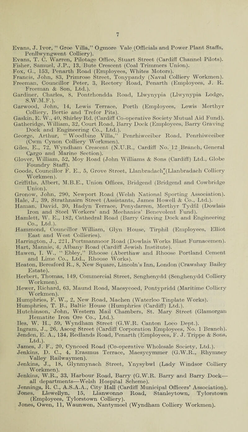 Evans, J. Ivor, “ Groe Villa,” Ogmore Vale (Officials and Power Plant Staffs, Penllwyngwent Colliery). Evans, T. C. Warren, Pilotage Office, Stuart Street (Cardiff Channel Pilots). Fisher, Samuel, J.P., 13, Bute Crescent (Coal Trimmers Union). Fox, G., 153, Penarth Road (Employees, Whites Motors). Francis, John, 83, Primrose Street, Tonypandy (Naval Colliery Workmen). Freeman, Councillor Peter, 3, Rectory Road, Penarth (Employees, J. R. Freeman & Son, Ltd.). Gardiner, Charles, 8, Pontrhondda Road, Llwynypia (Llwynvpia Lodge, S.W.M.F.). Garwood, John, 14, Lewis Terrace, Porth (Employees, Lewis Merthyr Colliery, Bertie and Trefor Pits). Gaskin, E. W., 40, Shirley Rd. (Cardiff Co-operative Society Mutual Aid Fund). Gatheridge, William, 32, Court Road, Barry Dock (Employees, Barry Graving Dock and Engineering Co., Ltd.). George, Arthur, “ Woodbine Villa,” Penrhiwceiber Road, Penrhiwceiber (Cwm Cynon Colliery Workmen). Giles, E., 72, Wyndham Crescent (N.U.R., Cardiff No. 12 Branch, General Cargo and Marine Section). Glover, William, 52, Mov Road (John Williams & Sons (Cardiff) Ltd., Globe Foundry Staff). Goode, Councillor F. E., 5, Grove Street, Llanbradactq (Llanbradach Colliery Workmen). Griffiths, Albert, M.B.E., Union Offices, Bridgend (Bridgend and Cowbridge Union). Gronow, John, 290, Newport Road (Welsh National Sporting Association). Hale, J., 39, Strathnairn Street (Assistants, James Howell & Co., Ltd.). Haman, David, 30, Hadyn Terrace, Penydarren, Merthyr Tydfil (Dowlais Iron and Steel Workers’ and Mechanics’ Benevolent Fund). Hamlett, W. E., 182, Cathedral Road (Barry Graving Dock and Engineering Co., Ltd.). Hammond, Councillor William, Glyn House, Tirphil (Employees, Elliot East and West Collieries). Harrington, J., 221, Portmanmoor Road (Dowlais Works Blast Furnacemen). Hart, Mannie, 4, Albany Road (Cardiff Jewish Institute). Hawen, I. W., “ Ebley,” Rhoose (Aberthaw and Rhoose Portland Cement and Lime Co., Ltd., Rhoose Works). Heaton, Beresford R., 8, New Square, Lincoln’s Inn, London (Crawshay Bailey Estate). Herbert, Thomas, 149, Commercial Street, Senghenydd (Senghenydd Colliery Workmen). Hewer, Richard, 63, Maund Road, Maesycoed, Pontypridd (Maritime Colliery Workmen). Humphries, F. W., 2, New Road, Machen (Waterloo Tinplate Works). Humphries, T. B., Baltic House (Humphries (Cardiff) Ltd.). Hutchinson, John, Western Mail Chambers, St. Mary Street (Glamorgan Hematite Iron Ore Co., Ltd.). lies, W. H., 59, Wyndham Street (G.W.R. Canton Loco Dept.). Ingram, J., 26, Ascog Street (Cardiff Corporation Employees, No. 1 Branch). Jenden, E. A., 134, Redlands Road, Penarth (Employees, F. J. Trippe & Sons, Ltd.). James, J. F., 20, Cyncoed Road (Co-operative Wholesale Society, Ltd.). Jenkins, D. C., 4, Erasmus Terrace, Maesycymmer (G.W.R., Rhymney Valley Railwaymen). Jenkins, J., 18, Glynmynach Street, Ynysybwl (Lady Windsor Colliery Workmen). Jenkins, W.R., 33, Harbour Road, Barry (G.W.R. Barry and Barry Dock— all departments—Welsh Hospital Scheme). Jennings, R. C., A.S.A.A., City Hall (Cardiff Municipal Officers’ Association). Jones, Llewellyn, 15, Llanwonno Road, Stanleytown, Tylorstown (Employees, Tylorstown Colliery). Jones, Owen, 11, Waunwen, Nantymoel (Wyndham Colliery Workmen).