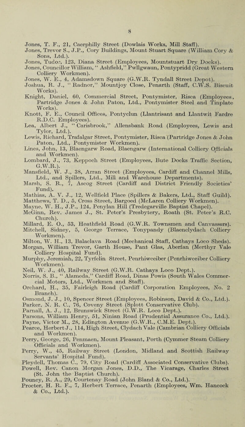 Jones, T. F., 21, Caerphilly Street (Dowlais Works, Mill Staff). Jones, Trevor S., J.P., Cory Buildings, Mount Stuart Square (William Cory & Sons, Ltd.). Jones, Tudor, 123, Diana Street (Employees, Mountstuart Dry Docks). Jones, Councillor William, “ Ashfield,” Pwllgwaun, Pontypridd (Great Western Colliery Workmen). Jones, W. E., 4, Adamsdown Square (G.W.R. Tyndall Street Depot). Joshua, R. J., “ Radnor,” Mountjoy Close, Penarth (Staff, C.W.S. Biscuit Works). Knight, Daniel, 60, Commercial Street, Pontvmister, Risca (Employees, Partridge Jones & John Paton, Ltd., Pontymister Steel and Tinplate Works). Knott, F. E., Council Offices, Pontyclun (Llantrisant and Llantwit Fardre R.D.C. Employees). Lea, Albert J., “ Carisbrook,” Allensbank Road (Employees, Lewis and Tylor, Ltd.). Lewis, Richard, Trafalgar Street, Pontymister, Risca (Partridge Jones & John Paton, Ltd., Pontymister Workmen). Lines, John, 13, Blaengarw Road, Blaengarw (International Colliery Officials and Workmen). Lombard, J., 73, Keppoch Street (Employees, Bute Docks Traffic Section, G.W.R.). Mansfield, W. J., 38, Arran Street (Employees, Cardiff and Channel Mills, Ltd., and Spillers, Ltd., Mill and Warehouse Departments). Marsh, S. R., 7, Ascog Street (Cardiff and District Friendly Societies’ Fund). Mathias, A. V. J., 12, Wellfield Place (Spillers & Bakers, Ltd., Staff Guild). Matthews, T. D., 5, Cross Street, Bargoed (McLaren Colliery Workmen). Mayne, W. H., J.P., 124, Penylan Hill (Tredegarville Baptist Chapel). McGinn, Rev. James J., St. Peter’s Presbytery, Roath (St. Peter’s R.C. Church). Millard, E. O., 53, Heathfield Road (G.W.R. Townsmen and Canvassers). Mitchell, Sidney, 5, George Terrace, Tonypandy (Blaenclydach Colliery Workmen). Milton, W. H., 13, Balaclava Road (Mechanical Staff, Cathays Loco Sheds). Morgan, William Trevor, Garth House, Pant Glas, Aberfan (Merthyr Vale Colliery Hospital Fund). Murphy, Jeremiah, 22, Tyrfelin Street, Penrhiwceiber (Penrhiwceiber Colliery Workmen). Neil, W. J., 40, Railway Street (G.W.R. Cathays Loco Dept.). Norris, S. B., “ Alameda,” Cardiff Road, Dinas Powis (South Wales Commer¬ cial Motors, Ltd., Workmen and Staff). Orchard, H., 35, Fairleigh Road (Cardiff Corporation Employees, No. 2 Branch). Osmond, J. J., 10, Spencer Street (Employees, Robinson, David & Co., Ltd.). Parker, N. R. C., 76, Coveny Street (Splott Conservative Club). Parnall, A. J., 12, Brunswick Street (G.W.R. Loco Dept.). Parsons, William Henry, 51, Ninian Road (Prudential Assurance Co., Ltd.). Payne, Victor M., 28, Edington Avenue (G.W.R., C.M.E. Dept.). Pearce, Herbert J. , 114, High Street, ClydachVale (Cambrian Colliery Officials and Workmen). • Perry, George, 26, Penmaen, Mount Pleasant, Porth (Cymmer Steam Colliery Officials and Workmen). Perry, W., 45, Railway Street (London, Midland and Scottish Railway Servants’ Hospital Fund). Pleydell, Thomas C., 79, City Road (Cardiff Associated Conservative Clubs). Powell, Rev. Canon Morgan Jones, D.D., The Vicarage, Charles Street (St. John the Baptist Church). Pouncy, R. A., 29, Courtenay Road (John Bland & Co., Ltd.). Procter, H. R. F., 7, Herbert Terrace, Penarth (Employees, Wm. Hancock & Co., Ltd.).