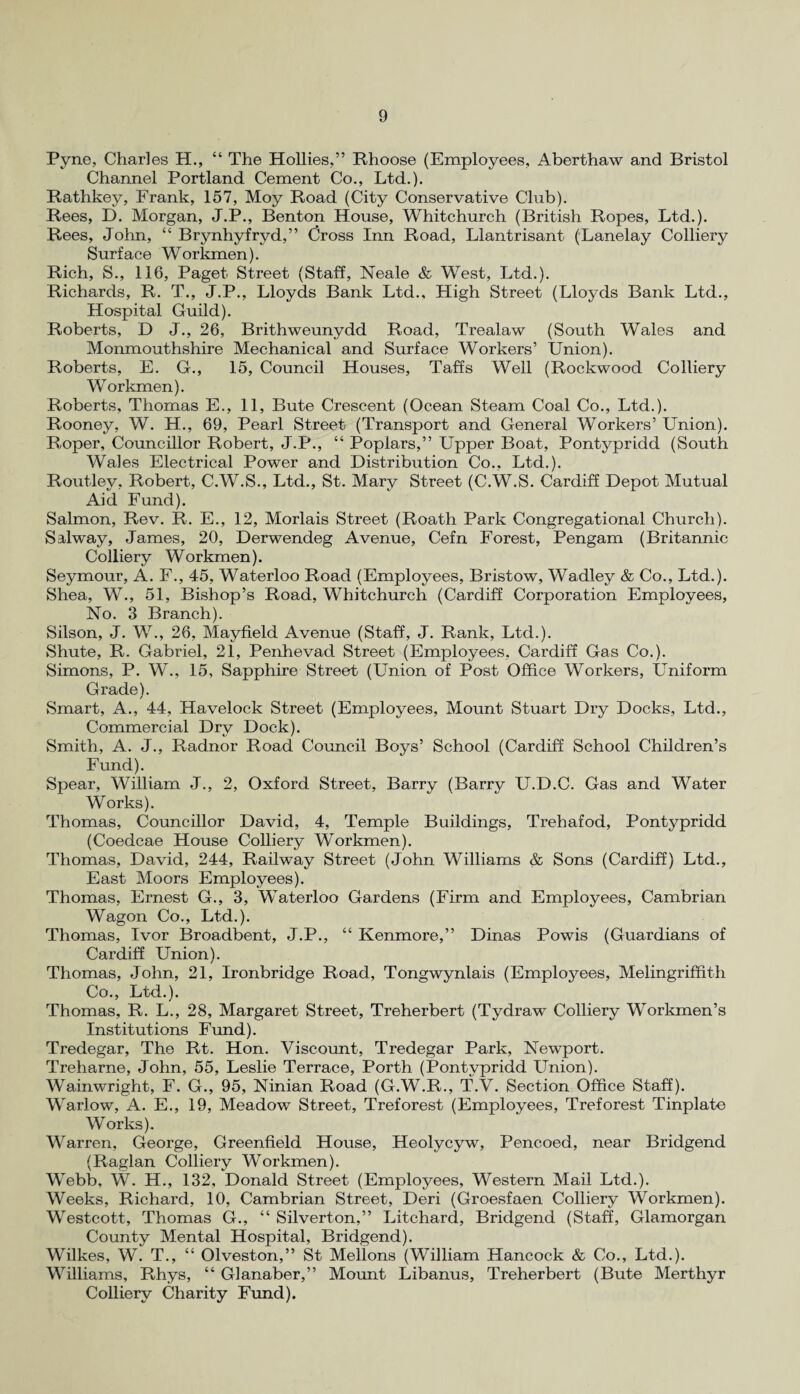 Pyne, Charles H., “ The Hollies,” Rhoose (Employees, Aberthaw and Bristol Channel Portland Cement Co., Ltd.). Rathkey, Frank, 157, Moy Road (City Conservative Club). Rees, D. Morgan, J.P., Benton House, Whitchurch (British Ropes, Ltd.). Rees, John, “ Brynhyfryd,” Cross Inn Road, Llantrisant (Lanelay Colliery Surface Workmen). Rich, S., 116, Paget Street (Staff, Neale & West, Ltd.). Richards, R. T., J.P., Lloyds Bank Ltd., High Street (Lloyds Bank Ltd., Hospital Guild). Roberts, D J., 26, Brithweunydd Road, Trealaw (South Wales and Monmouthshire Mechanical and Surface Workers’ Union). Roberts, E. G., 15, Council Houses, Taffs Well (Rockwood Colliery Workmen). Roberts, Thomas E., 11, Bute Crescent (Ocean Steam Coal Co., Ltd.). Rooney, W. H., 69, Pearl Street (Transport and General Workers’ Union). Roper, Councillor Robert, J.P., “ Poplars,” Upper Boat, Pontypridd (South Wales Electrical Power and Distribution Co., Ltd.). Routley, Robert, C.W.S., Ltd., St. Mary Street (C.W.S. Cardiff Depot Mutual Aid Fund). Salmon, Rev. R. E., 12, Morlais Street (Roath Park Congregational Church). Salway, James, 20, Derwendeg Avenue, Cefn Forest, Pengam (Britannic Colliery Workmen). Seymour, A. F., 45, Waterloo Road (Employees, Bristow, Wadley & Co., Ltd.). Shea, W., 51, Bishop’s Road, Whitchurch (Cardiff Corporation Employees, No. 3 Branch). Silson, J. W., 26, Mayfield Avenue (Staff, J. Rank, Ltd.). Shute, R. Gabriel, 21, Penhevad Street (Employees, Cardiff Gas Co.). Simons, P. W., 15, Sapphire Street (Union of Post Office Workers, Uniform Grade). Smart, A., 44, Havelock Street (Employees, Mount Stuart Dry Docks, Ltd., Commercial Dry Dock). Smith, A. J., Radnor Road Council Boys’ School (Cardiff School Children’s Fund). Spear, William J., 2, Oxford Street, Barry (Barry U.D.C. Gas and Water Works). Thomas, Councillor David, 4, Temple Buildings, Trehafod, Pontypridd (Coedcae House Colliery Workmen). Thomas, David, 244, Railway Street (John Williams & Sons (Cardiff) Ltd., East Moors Employees). Thomas, Ernest G., 3, Waterloo Gardens (Firm and Employees, Cambrian Wagon Co., Ltd.). Thomas, Ivor Broadbent, J.P., “ Kenmore,” Dinas Powis (Guardians of Cardiff Union). Thomas, John, 21, Ironbridge Road, Tongwynlais (Employees, Melingriffith Co., Ltd.). Thomas, R. L., 28, Margaret Street, Treherbert (Tydraw Colliery Workmen’s Institutions Fund). Tredegar, The Rt. Hon. Viscount, Tredegar Park, Newport. Treharne, John, 55, Leslie Terrace, Porth (Pontypridd Union). Wainwright, F. G., 95, Ninian Road (G.W.R., T.V. Section Office Staff). Warlow, A. E., 19, Meadow Street, Treforest (Employees, Treforest Tinplate Works). Warren, George, Greenfield House, Heolycyw, Pencoed, near Bridgend (Raglan Colliery Workmen). Webb, W. H., 132, Donald Street (Employees, Western Mail Ltd.). Weeks, Richard, 10, Cambrian Street, Deri (Groesfaen Colliery Workmen). Westcott, Thomas G., “ Silverton,” Litchard, Bridgend (Staff, Glamorgan County Mental Hospital, Bridgend). Wilkes, W. T., “ Olveston,” St Mellons (William Hancock & Co., Ltd.). Williams, Rhys, “ Glanaber,” Mount Libanus, Treherbert (Bute Merthyr Colliery Charity Fund).
