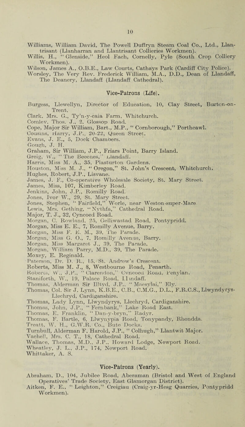 Williams, William David, The Powell Duffryn Steam Coal Co., Ltd., Llan- trisant (Llanharran and Llantrisant Collieries Workmen). Willis, H., “ Glenside,” Heol Fach, Cornelly, Pyle (South Crop Colliery Workmen). Wilson, James A., O.B.E., Law Courts, Cathays Park (Cardiff City Police). Worsley, The Very Rev. Frederick William, M.A., D.D., Dean of Llandaff, The Deanery, Llandaff (Llandaff Cathedral). Vice-Patrons (Life). Burgess, Llewellyn, Director of Education, 10, Clay Street, Burton-on - Trent. Clark, Mrs. G., Ty’n-y-caia Farm, Whitchurch. Comlev, Thos. J., 2, Glossop Road. Cope, Major Sir William, Bart., M.P., “ Cornborough,” Porthcawl. Cousins, tiarry, J.P., 20-22, Queen Street. Evans, J. E., 5, Dock Chambers. Gough, J. H. Graham, Sir William, J.P., Friars Point, Barry Island. Greig, VV., “ The Beecnes,” idandaff. Harris, Miss M. A., 35, Plasturton Gardens. Houston, Miss M. J., “ Oregon,” St. John’s Crescent, Whitchurch. Hughes, Robert, J.P., Lis vane. James, J. F., Co-operative Wholesale Society, St. Mary Street. James, Miss, 107, Kimberley Road. Jenkins, John, J.P., Romilly Road. Jones, Ivor W., 29, St. Mary Street. Jones, Stephen, “ Fairfield,” Worle, near Weston-super-Mare Lewis, Mrs. Gething, “Nythfa,” Cathedral Road. Major, T. J., 32, Cyncoed Road. Morgan, C. Rowland. 25, Gelliwastad Road, Pontypridd. Morgan, Miss E. E., 7, Romilly Avenue, Barry. Morgan, Miss F. E. M., 39, The Parade. Morgan, Miss G. O., 7, Romilly Avenue, Barry. Morgan, Miss Margaret J., 39, The Parade. Morgan, William Parry, M.D., 39, The Parade. Moxey, E. Reginald. Paterson, Dr. D. R., 15, St. Andrew’s Crescent. Roberts, Miss M. J., 8, Westbourne Road, Penarth. Roberc-s, VV'., J.P., “Clarendon,” Cvncoed Road, Penylan. Staniforth, W., 19, Palace Road, Ilmdaff. Thomas, Alderman Sir Illtvd. J.P.. “ Maesylai,” Ely. Thomas, Col. Sir J. Lynn, K.B.E., C.B., C.M.G., D.L., F.R.C.S., Llwyndyrys- Llechryd, Cardiganshire. Thomas, Lady Lynn, Llwyndyrys, Llechryd, Cardiganshire. Thomas, John, J.P., “ Fernbank,” Lake Road East. Thomas, E. Franklin, “ Dan-y-bryn,” Radyr. Thomas, F. Bartle, 6, Llwynvpia Road, Tonypandy, Rhondda. Treatt, W. H., G.W.R. Co., Bute Docks. Turnbull, Alderman F. Harold, J.P., “ Colhugh,” Llantwit Major. Vachell, Mrs. C. T., 18, Cathedral Road. Wallace, Thomas, M.D., J.P., Howard Lodge, Newport Road. Wheatley, J. L., J.P., 174, Newport Road. Whittaker, A. S. Vice-Patrons (Yearly). Abraham, D., 104, Jubilee Road, Aberaman (Bristol and West of England Operatives’ Trade Society, East Glamorgan District). Aitken, F. E., “ Leighton,” Creigiau (Craig-yr-Hesg Quarries, Pontypridd Workmen).