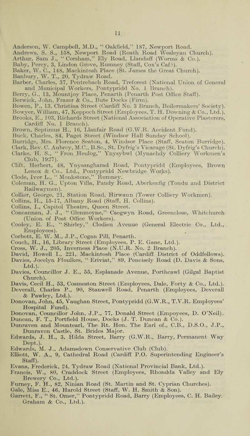 Anderson, W. Campbell, M.D., “ Oakfield,” 187, Newport Road. Andrews, S. S., 158, Newport Road (Roath Road Wesleyan Church). Arthur, Sam J., “ Corsham,” Ely Road, Llandaff (Worms & Co.). Baby, Percy, 3, Lindon Grove, Rumney (Staff, Cox’s Cafe). Baker, W. C., 148, Mackintosh Place (St. James the Great Church). Banbury, W. T., 20, Tydraw Road. Barber, Charles, 37, Pentrebach Road, Treforest (National Union of General and Municipal Workers, Pontypridd No. 1 Branch). Berry, G., 13, Mount)oy Place, Penarth (Penarth Post Office Staff). Berwick, John, Frazer & Co., Bute Docks (Firm). Bowen, P., 13, Christina Street (Cardiff No. 3 Branch, Boilermakers’ Society). Bowver, William, 47, Keppoch Street (Employees, T. H. Downing & Co., Ltd.). Brooks, E., 103, Richards Street (National Association of Operative Plasterers, Cardiff No. 1 Branch). Brown, Septimus H., 16, Llanfair Road (G.W.R. Accident Fund). Buck, Charles, 84, Paget Street (Windsor Hall Sunday School). Burridge, Mrs. Florence Seaton, 4, Windsor Place (Staff, Seaton Burridge). Clark, Rev. C. Aubrey, M.C., B.Sc., St. Dyfrig’s Vicarage (St. Dyfrig’s Church). Clarke, H. S., “ Fron Heulog,” Ynysybwl (Mynachdy Collierv Workmen’s Club, 1927). Clift, Herbert, 48, Ynysangharad Road, Pontypridd (Employees, Brown Lenox & Co., Ltd., Pontypridd Newbridge Works). Clode, Ivor L., “ Monkstone,” Rumney. Coleman, H. G., Upton Villa, Pandy Road, Aberkenfig (Tondu and District Rail way men). Collier, George, 21, Station Road, Hirwaun (Tower Colliery Workmen). Collins, H., 15-17, Albany Road (Staff, H. Collins). Collins, I., Capitol Theatre, Queen Street. Concannan, J. J., “ Glenmoyne,” Caegwyn Road, Greenclose, Whitchurch (Union of Post Office Workers). Cooley, E. E., “ Shirley,” Clodien Avenue (General Electric Co., Ltd., Employees). Corbett, E. W. M., J.P., Cogan Pill, Penarth. Couch, H., 16, Library Street (Employees, P. E. Gane, Ltd.). Cross, W. J., 205, Inverness Place (N.U.R. No. 2 Branch). David, Howell I., 221, Mackintosh Place (Cardiff District of Oddfellows). Davies, Jocelyn Ffoulkes, “ Eriviat,” 89, Pencisely Road (D. Davis & Sons, Ltd.). Davies, Councillor J. E., 55, Esplanade Avenue, Porthcawl (Gilgal Baptist Church). Davis, Cecil H., 53, Cosmeston Street (Employees, Dale, Forty & Co., Ltd.). Deverall, Charles P., 90, Stanwell Road, Penarth (Employees, Deverall & Pawley, Ltd.). Donovan, John, 45, Vaughan Street, Pontypridd (G.W.R., T.V.R. Employees’ Hospital Fund). Donovan, Councillor John, J.P., 77, Donald Street (Empoyees, D. O’Neil). Duncan, F. T., Portfield House, Docks (J. T. Duncan & Co.). Dunraven and Mountearl, The Rt. Hon. The Earl of., C.B., D.S.O., J.P., Dunraven Castle, St. Brides Major. Edwards, J. H., 3, Hilda Street, Barry (G.W.R., Barry, Permanent Way Dept.). Edwards, M. J., Adamsdown Conservative Club (Club). Elliott, W. A., 9, Cathedral Road (Cardiff P.O. Superintending Engineer’s Staff). Evans, Frederick, 24, Tydraw Road (National Provincial Bank, Ltd.). Francis, W., 80, Craddock Street (Employees, Rhondda Valley and Ely Brewery Co., Ltd.). Furney, F. H., 82, Ninian Road (St. Martin and St. Cyprian Churches). Gale, Miss E., 46, Harold Street (Staff, W. H. Smith & Son). Garrett, F., “ St. Omer,” Pontypridd Road, Barry (Employees, C. H. Bailey, Graham & Co., Ltd.).