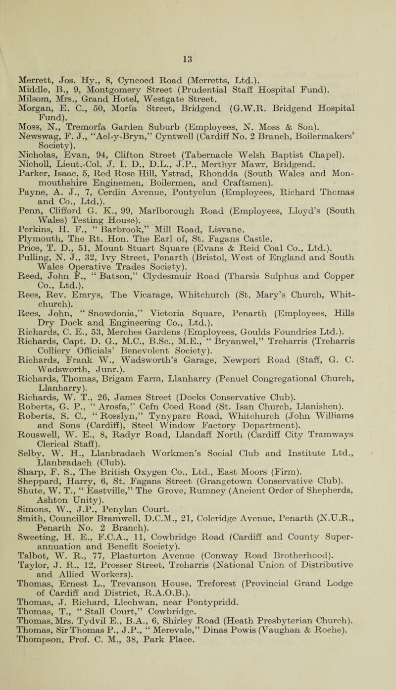 Merrett, Jos. Hy., 8, Cyncoed Road (Merretts, Ltd.). Middle, B., 9, Montgomery Street (Prudential Staff Hospital Fund). Milsom, Mrs., Grand Hotel, Westgate Street. Morgan, E. C., 50, Morfa Street, Bridgend (G.W.R. Bridgend Hospital Fund). Moss, N., Tremorfa Garden Suburb (Employees, N. Moss & Son). Newswag, F. J., “Ael-y-Bryn,” Cyntwell (Cardiff No. 2 Branch, Boilermakers’ Society). Nicholas, Evan, 94, Clifton Street (Tabernacle Welsh Baptist Chapel). Nicholl, Lieut.-Col. J. I. D., D.L., J.P., Merthyr Mawr, Bridgend. Parker, Isaac, 5, Red Rose Hill, Ystrad, Rhondda (South Wales and Mon¬ mouthshire Enginemen, Boilermen, and Craftsmen). Payne, A. J., 7, Cerdin Avenue, Pontyclun (Employees, Richard Thomas and Co., Ltd.). Penn, Clifford G. K., 99, Marlborough Road. (Employees, Lloyd’s (South Wales) Testing House). Perkins, H. F., “ Barbrook,” Mill Road, Lisvane. Plymouth, The Rt. Hon. The Earl of, St. Fagans Castle. Price, T. D., 51, Mount Stuart Square (Evans & Reid Coal Co., Ltd.). Pulling, N. J., 32, Ivy Street, Penarth (Bristol, West of England and South Wales Operative Trades Society). Reed, John F., “ Batson,” Clydesmuir Road (Tharsis Sulphus and Copper Co., Ltd.). Rees, Rev. Emrys, The Vicarage, Whitchurch (St. Mary’s Church, Whit¬ church). Rees, John, “ Snowdonia,” Victoria Square, Penarth (Employees, Hills Dry Dock and Engineering Co., Ltd.). Richards, C. E., 53, Merches Gardens (Employees, Goulds Foundries Ltd.). Richards, Capt. D. G., M.C., B.Sc., M.E., “ Bryanwel,” Treharris (Treharris Colliery Officials’ Benevolent Society). Richards, Frank W., Wadsworth’s Garage, Newport Road (Staff, G. C. Wadsworth, Junr.). Richards, Thomas, Brigam Farm, Llanharry (Penuel Congregational Church, Llanharry). Richards, W. T., 26, James Street (Docks Conservative Club). Roberts, G. P., “ Arosfa,” Cefn Coed Road (St. Isan Church, Llanishen). Roberts, S. C., “ Rosslyn,” Tynyparc Road, Whitchurch (John Williams and Sons (Cardiff), Steel Window Factory Department). Rouswell, W. E., 8, Radyr Road, Llandaff North (Cardiff City Tramways Clerical Staff). Selby, W. H., Llanbradach Workmen’s Social Club and Institute Ltd., Llanbradach (Club). Sharp, F. S., The British Oxygen Co., Ltd., East Moors (Firm). Sheppard, Harry, 6, St. Fagans Street (Grangetown Conservative Club). Shute, W. T., “ Eastville,” The Grove, Rumney (Ancient Order of Shepherds, Ashton Unity). Simons, W., J.P., Penylan Court. Smith, Councillor Bramwell, D.C.M., 21, Coleridge Avenue, Penarth (N.U.R., Penarth No. 2 Branch). Sweeting, H. E., F.C.A., 11, Cowbridge Road (Cardiff and County Super¬ annuation and Benefit Society). Talbot, W. R., 77, Plasturton Avenue (Conway Road Brotherhood). Taylor, J. R., 12, Prosser Street, Treharris (National Union of Distributive and Allied Workers). Thomas, Ernest L., Trevanson House, Treforest (Provincial Grand Lodge of Cardiff and District, R.A.O.B.). Thomas, J. Richard, Llechwan, near Pontypridd. Thomas, T., “ Stall Court,” Cowbridge. Thomas, Mrs. Tydvil E., B.A., 6, Shirley Road (Heath Presbyterian Church). Thomas, Sir Thomas P., J.P., “ Merevale,” Dinas Powis (Vaughan & Roche). Thompson, Prof. C. M., 38, Park Place.