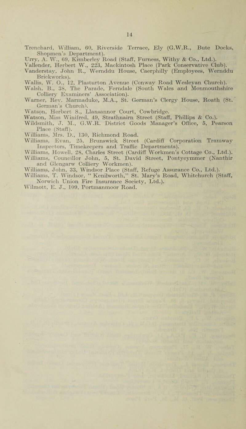 Trenchard, William, 60, Riverside Terrace, Ely (G.W.R., Bute Docks, Shopmen’s Department). Urry. A. W., 69, Kimberley Road (Staff, Furness, Withy & Co., Ltd.). Vallender, Herbert W., 223, Mackintosh Place (Park Conservative Club). Vanderstay, John R., Wernddu House, Caerphilly (Employees, Wernddu Brickworks). Wallis, W. O., 12, Plasturton Avenue (Conway Road Wesleyan Church). Walsh, B., 38, The Parade, Ferndale (South Wales and Monmouthshire Colliery Examiners’ Association). Warner, Rev. Marmaduke, M.A., St. German’s Clergy House, Roath (St. German’s Churchh Watson, Herbert S., Llansannor Court, Cowbridge. Watson, Miss Winifred, 49, Strathnairn Street (Staff, Phillips & Co.). Wildsmith, J. M., G.W.R. District Goods Manager’s Office, 5, Pearson Place (Staff). Williams, Mrs. D., 130, Richmond Road. Williams, Evan, 25, Brunswick Street (Cardiff Corporation Tramway Inspectors, Timekeepers and Traffic Departments). Williams, Howell, 28, Charles Street (Cardiff Workmen’s Cottage Co., Ltd.). Williams, Councillor John, 5, St. David Street, Pontycymmer (Nanthir and Glengarw Colliery Workmen). Williams, John. 33, Windsor Place (Staff, Refuge Assurance Co., Ltd.). Williams, T. Windsor, “ Kenilworth,” St. Mary’s Road, Whitchurch (Staff, Norwich Union Fire Insurance Society, Ltd.). Wilmott, E. J., 109, Portmanmoor Road.