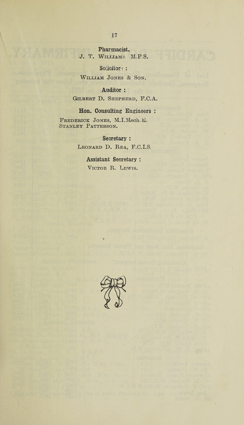 Pharmacist. J. T. WILLIAMS M.P.S. Solicitor i : William Jones & Son. Auditor : Gilbert D. Shepherd, F.C.A. Hon. Consulting Engineers : Frederick Jones, M.I.Mech.E. Stanley Patterson. Secretary : Leonard D. Rea, F.C.I.S. Assistant Secretary : Victor R. Lewis.