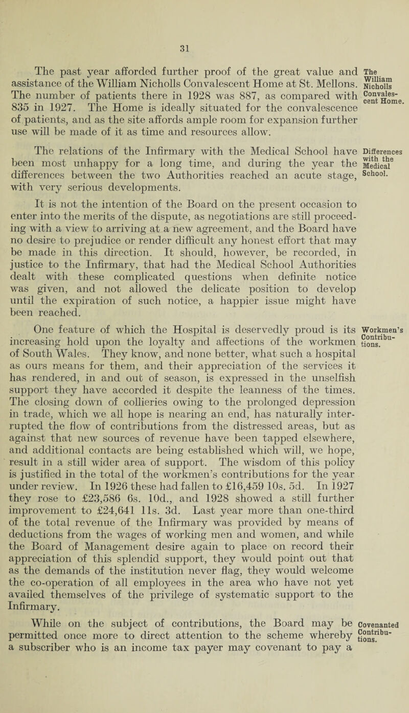The past year afforded further proof of the great value and The assistance of the William Nicholls Convalescent Home at St. Mellons. Jichoiis The number of patients there in 1928 was 887, as compared with Convaies- 835 m 1927. lhe Home is ideally situated lor the convalescence of patients, and as the site affords ample room for expansion further use will be made of it as time and resources allow. The relations of the Infirmary with the Medical School have Differences been most unhappy for a long time, and during the year the Medical6 differences between the two Authorities reached an acute stage, SchooL with very serious developments. It is not the intention of the Board on the present occasion to enter into the merits of the dispute, as negotiations are still proceed¬ ing with a view to arriving at a newT agreement, and the Board have no desire to prejudice or render difficult any honest effort that may be made in this direction. It should, however, be recorded, in justice to the Infirmary, that had the Medical School Authorities dealt with these complicated questions when definite notice was given, and not allowed the delicate position to develop until the expiration of such notice, a happier issue might have been reached. One feature of which the Hospital is deservedly proud is its Workmen’s increasing hold upon the loyalty and affections of the workmen tjonsUbU of South Wales. They know, and none better, what such a hospital as ours means for them, and their appreciation of the services it has rendered, in and out of season, is expressed in the unselfish support they have accorded it despite the leanness of the times. The closing down of collieries owing to the prolonged depression in trade, which we all hope is nearing an end, has naturally inter¬ rupted the flow of contributions from the distressed areas, but as against that new sources of revenue have been tapped elsewhere, and additional contacts are being established which will, we hope, result in a still wider area of support. The wisdom of this policy is justified in the total of the workmen’s contributions for the year under review. In 1926 these had fallen to £16,459 10s. 5d. In 1927 they rose to £23,586 6s. 10d., and 1928 showed a still further improvement to £24,641 11s. 3d. Last year more than one-third of the total revenue of the Infirmary was provided by means of deductions from the wages of working men and women, and while the Board of Management desire again to place on record their appreciation of this splendid support, they would point out that as the demands of the institution never flag, they would welcome the co-operation of all employees in the area who have not yet availed themselves of the privilege of systematic support to the Infirmary. While on the subject of contributions, the Board may be covenanted permitted once more to direct attention to the scheme whereby Sons”bu_ a subscriber who is an income tax payer may covenant to pay a