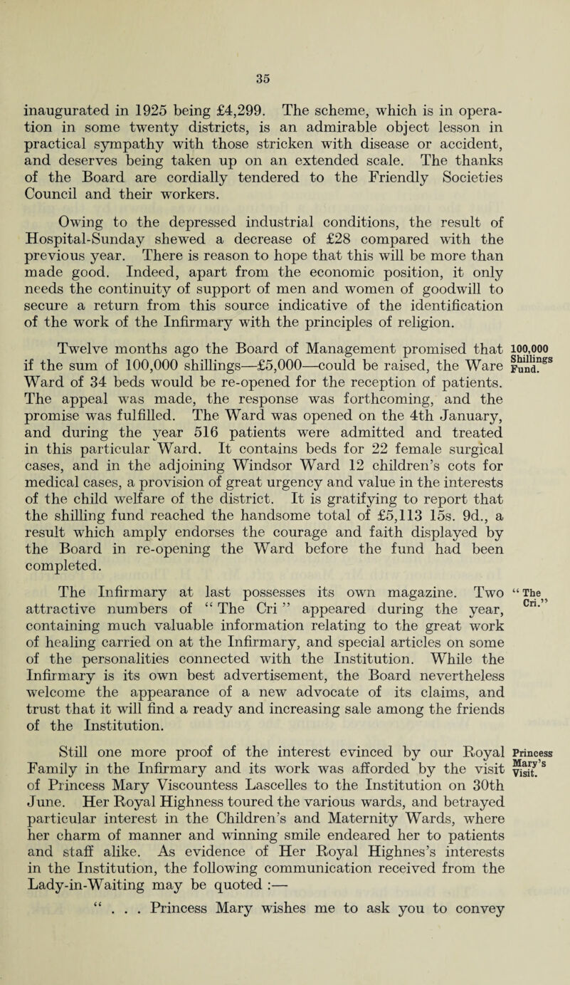 inaugurated in 1925 being £4,299. The scheme, which is in opera¬ tion in some twenty districts, is an admirable object lesson in practical sympathy with those stricken with disease or accident, and deserves being taken up on an extended scale. The thanks of the Board are cordially tendered to the Friendly Societies Council and their workers. Owing to the depressed industrial conditions, the result of Hospital-Sunday shewed a decrease of £28 compared with the previous year. There is reason to hope that this will be more than made good. Indeed, apart from the economic position, it only needs the continuity of support of men and women of goodwill to secure a return from this source indicative of the identification of the work of the Infirmary with the principles of religion. Twelve months ago the Board of Management promised that if the sum of 100,000 shillings—£5,000—could be raised, the Ware Ward of 34 beds would be re-opened for the reception of patients. The appeal was made, the response was forthcoming, and the promise was fulfilled. The Ward was opened on the 4th January, and during the year 516 patients were admitted and treated in this particular Ward. It contains beds for 22 female surgical cases, and in the adjoining Windsor Ward 12 children’s cots for medical cases, a provision of great urgency and value in the interests of the child welfare of the district. It is gratifying to report that the shilling fund reached the handsome total of £5,113 15s. 9d., a result which amply endorses the courage and faith displayed by the Board in re-opening the Ward before the fund had been completed. The Infirmary at last possesses its own magazine. Two attractive numbers of “ The Cri ” appeared during the year, containing much valuable information relating to the great work of healing carried on at the Infirmary, and special articles on some of the personalities connected with the Institution. While the Infirmary is its own best advertisement, the Board nevertheless welcome the appearance of a new advocate of its claims, and trust that it will find a ready and increasing sale among the friends of the Institution. Still one more proof of the interest evinced by our Royal Family in the Infirmary and its work was afforded by the visit of Princess Mary Viscountess Lascelles to the Institution on 30th June. Her Royal Highness toured the various wards, and betrayed particular interest in the Children’s and Maternity Wards, where her charm of manner and winning smile endeared her to patients and staff alike. As evidence of Her Royal Highnes’s interests in the Institution, the following communication received from the Lady-in-Waiting may be quoted :— “ . . . Princess Mary wishes me to ask you to convey 100,000 Shillings Fund. “The Cri.” Princess Mary’s Visit.