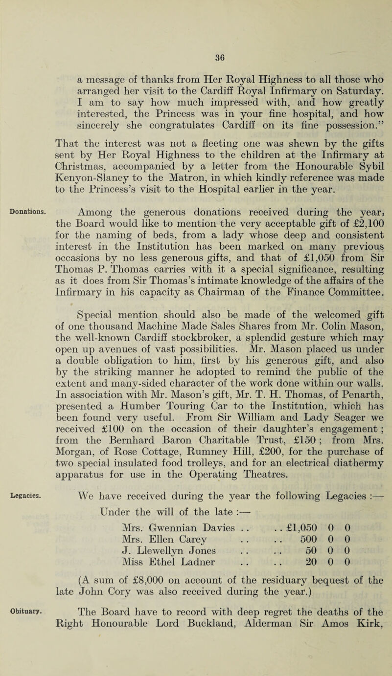 Donations. Legacies. a message of thanks from Her Royal Highness to all those who arranged her visit to the Cardiff Royal Infirmary on Saturday. I am to say how much impressed with, and how greatly interested, the Princess was in your fine hospital, and how sincerely she congratulates Cardiff on its fine possession.” That the interest was not a fleeting one was shewn by the gifts sent by Her Royal Highness to the children at the Infirmary at Christmas, accompanied by a letter from the Honourable Sybil Kenyon-Slaney to the Matron, in which kindly reference was made to the Princess’s visit to the Hospital earlier in the year. Among the generous donations received during the year, the Board would like to mention the very acceptable gift of £2,100 for the naming of beds, from a lady whose deep and consistent interest in the Institution has been marked on many previous occasions by no less generous gifts, and that of £1,050 from Sir Thomas P. Thomas carries with it a special significance, resulting as it does from Sir Thomas’s intimate knowledge of the affairs of the Infirmary in his capacity as Chairman of the Finance Committee. Special mention should also be made of the welcomed gift of one thousand Machine Made Sales Shares from Mr. Colin Mason, the well-known Cardiff stockbroker, a splendid gesture which may open up avenues of vast possibilities. Mr. Mason placed us under a double obligation to him, first by his generous gift, and also by the striking manner he adopted to remind the public of the extent and many-sided character of the work done within our walls. In association with Mr. Mason’s gift, Mr. T. H. Thomas, of Penarth, presented a Humber Touring Car to the Institution, which has been found very useful. From Sir William and Lady Seager we received £100 on the occasion of their daughter’s engagement; from the Bernhard Baron Charitable Trust, £150; from Mrs. Morgan, of Rose Cottage, Rumney Hill, £200, for the purchase of two special insulated food trolleys, and for an electrical diathermy apparatus for use in the Operating Theatres. We have received during the year the following Legacies :— Under the will of the late :— Mrs. Gwennian Davies . . Mrs. Ellen Carey J. Llewellyn Jones Miss Ethel Ladner . . £1,050 0 0 500 0 0 50 0 0 20 0 0 (A sum of £8,000 on account of the residuary bequest of the late John Cory was also received during the year.) The Board have to record with deep regret the deaths of the Right Honourable Lord Buckland, Alderman Sir Amos Kirk, Obituary.