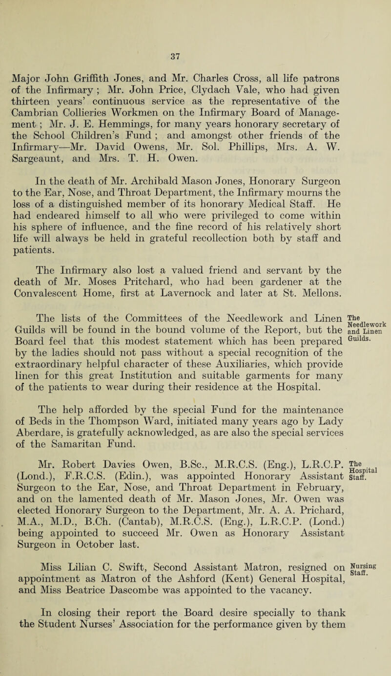 Major John Griffith Jones, and Mr. Charles Cross, all life patrons of the Infirmary ; Mr. John Price, Clydach Vale, who had given thirteen years’ continuous service as the representative of the Cambrian Collieries Workmen on the Infirmary Board of Manage¬ ment ; Mr. J. E. Hemmings, for many years honorary secretary of the School Children’s Fund ; and amongst other friends of the Infirmary—Mr. David Owens, Mr. Sol. Phillips, Mrs. A. W. Sargeaunt, and Mrs. T. H. Owen. In the death of Mr. Archibald Mason Jones, Honorary Surgeon to the Ear, Nose, and Throat Department, the Infirmary mourns the loss of a distinguished member of its honorary Medical Staff. He had endeared himself to all who were privileged to come within his sphere of influence, and the fine record of his relatively short life will always be held in grateful recollection both by staff and patients. The Infirmary also lost a valued friend and servant by the death of Mr. Moses Pritchard, who had been gardener at the Convalescent Home, first at Lavernock and later at St. Mellons. The lists of the Committees of the Needlework and Linen Guilds will be found in the bound volume of the Report, but the Board feel that this modest statement which has been prepared by the ladies should not pass without a special recognition of the extraordinary helpful character of these Auxiliaries, which provide linen for this great Institution and suitable garments for many of the patients to wear during their residence at the Hospital. The help afforded by the special Fund for the maintenance of Beds in the Thompson Ward, initiated many years ago by Lady Aberdare, is gratefully acknowledged, as are also the special services of the Samaritan Fund. Mr. Robert Davies Owen, B.Sc., M.R.C.S. (Eng.), L.R.C.P. (Lond.), F.R.C.S. (Edin.), was appointed Honorary Assistant Surgeon to the Ear, Nose, and Throat Department in February, and on the lamented death of Mr. Mason Jones, Mr. Owen was elected Honorary Surgeon to the Department, Mr. A. A. Prichard, M.A., M.D., B.Ch. (Cantab), M.R.C.S. (Eng.), L.R.C.P. (Lond.) being appointed to succeed Mr. Owen as Honorary Assistant Surgeon in October last. Miss Lilian C. Swift, Second Assistant Matron, resigned on appointment as Matron of the Ashford (Kent) General Hospital, and Miss Beatrice Dascombe was appointed to the vacancy. The Needlework and Linen Guilds. The Hospital Staff. Nursing Staff. In closing their report the Board desire specially to thank the Student Nurses’ Association for the performance given by them