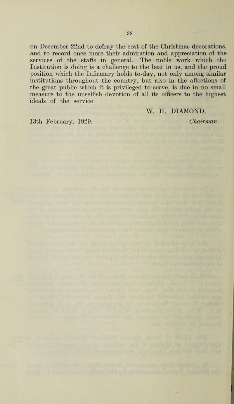 on December 22nd to defray the cost of the Christmas decorations, and to record once more their admiration and appreciation of the services of the staffs in general. The noble work wdiich the Institution is doing is a challenge to the best in us, and the proud position wdiich the Infirmary holds to-day, not only among similar institutions throughout the country, but also in the affections of the great public which it is privileged to serve, is due in no small measure to the unselfish devotion of all its officers to the highest ideals of the service. W. H. DIAMOND, 13th February, 1929. Chairman.