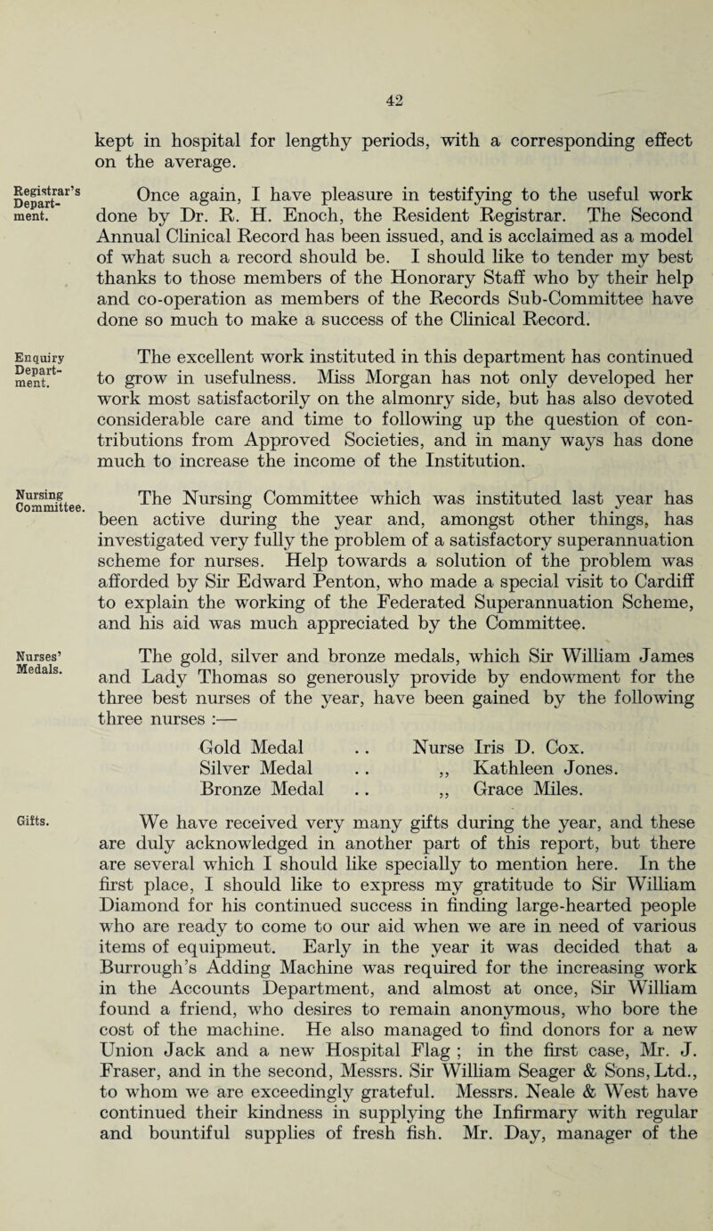Registrar’s Depart¬ ment. Enquiry Depart¬ ment. Nursing Committee. Nurses’ Medals. Gifts. kept in hospital for lengthy periods, with a corresponding effect on the average. Once again, I have pleasure in testifying to the useful work done by Dr. R. H. Enoch, the Resident Registrar. The Second Annual Clinical Record has been issued, and is acclaimed as a model of what such a record should be. I should like to tender my best thanks to those members of the Honorary Staff who by their help and co-operation as members of the Records Sub-Committee have done so much to make a success of the Clinical Record. The excellent work instituted in this department has continued to grow in usefulness. Miss Morgan has not only developed her work most satisfactorily on the almonry side, but has also devoted considerable care and time to following up the question of con¬ tributions from Approved Societies, and in many ways has done much to increase the income of the Institution. The Nursing Committee which was instituted last year has been active during the year and, amongst other things, has investigated very fully the problem of a satisfactory superannuation scheme for nurses. Help towards a solution of the problem was afforded by Sir Edward Penton, who made a special visit to Cardiff to explain the working of the Federated Superannuation Scheme, and his aid was much appreciated by the Committee. The gold, silver and bronze medals, which Sir William James and Lady Thomas so generously provide by endowment for the three best nurses of the year, have been gained by the following three nurses :— Gold Medal .. Nurse Iris D. Cox. Silver Medal .. ,, Kathleen Jones. Bronze Medal . . ,, Grace Miles. We have received very many gifts during the year, and these are duly acknowledged in another part of this report, but there are several which I should like specially to mention here. In the first place, I should like to express my gratitude to Sir William Diamond for his continued success in finding large-hearted people who are ready to come to our aid when we are in need of various items of equipmeut. Early in the year it was decided that a Burroughs Adding Machine was required for the increasing work in the Accounts Department, and almost at once, Sir William found a friend, who desires to remain anonymous, who bore the cost of the machine. He also managed to find donors for a new Union Jack and a new Hospital Flag ; in the first case, Air. J. Fraser, and in the second, Messrs. Sir William Seager & Sons, Ltd., to whom we are exceedingly grateful. Messrs. Neale & West have continued their kindness in supplying the Infirmary with regular and bountiful supplies of fresh fish. Mr. Day, manager of the