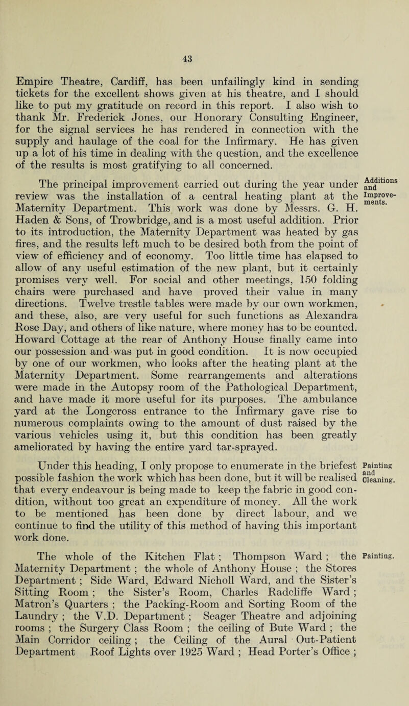 Empire Theatre, Cardiff, has been unfailingly kind in sending tickets for the excellent shows given at his theatre, and I should like to put my gratitude on record in this report. I also wish to thank Mr. Frederick Jones, our Honorary Consulting Engineer, for the signal services he has rendered in connection with the supply and haulage of the coal for the Infirmary. He has given up a lot of his time in dealing with the question, and the excellence of the results is most gratifying to all concerned. The principal improvement carried out during the year under review was the installation of a central heating plant at the Maternity Department. This work was done by Messrs. G. H. Haden & Sons, of Trowbridge, and is a most useful addition. Prior to its introduction, the Maternity Department was heated by gas fires, and the results left much to be desired both from the point of view of efficiency and of economy. Too little time has elapsed to allow of any useful estimation of the new plant, but it certainly promises very well. For social and other meetings, 150 folding chairs were purchased and have proved their value in many directions. Twelve trestle tables were made by our own workmen, and these, also, are very useful for such functions as Alexandra Rose Day, and others of like nature, where money has to be counted. Howard Cottage at the rear of Anthony House finally came into our possession and was put in good condition. It is now occupied by one of our workmen, who looks after the heating plant at the Maternity Department. Some rearrangements and alterations wTere made in the Autopsy room of the Pathological Department, and have made it more useful for its purposes. The ambulance yard at the Longcross entrance to the Infirmary gave rise to numerous complaints owing to the amount of dust raised by the various vehicles using it, but this condition has been greatly ameliorated by having the entire yard tar-sprayed. Under this heading, I only propose to enumerate in the briefest possible fashion the work which has been done, but it will be realised that every endeavour is being made to keep the fabric in good con¬ dition, without too great an expenditure of money. All the work to be mentioned has been done by direct labour, and we continue to find the utility of this method of having this important work done. The whole of the Kitchen Flat ; Thompson Ward; the Maternity Department ; the whole of Anthony House ; the Stores Department ; Side Ward, Edward Nicholl Ward, and the Sister’s Sitting Room ; the Sister’s Room, Charles Radcliffe Ward; Matron’s Quarters ; the Packing-Room and Sorting Room of the Laundry ; the V.D. Department ; Seager Theatre and adjoining rooms ; the Surgery Class Room ; the ceiling of Bute Ward ; the Main Corridor ceiling; the Ceiling of the Aural Out-Patient Department Roof Lights over 1925 Ward ; Head Porter’s Office ; Additions and Improve¬ ments. Painting and Cleaning. Painting.