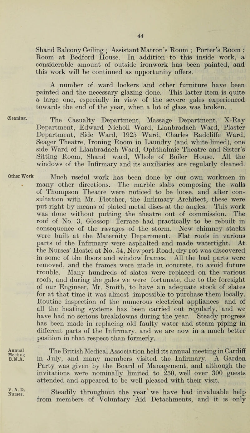 Cleaning. Other Work Annual Meeting B.M.A. V. A. D. Nurses. Shand Balcony Ceiling ; Assistant Matron’s Room ; Porter’s Room ; Room at Bedford House. In addition to this inside work, a considerable amount of outside ironwork has been painted, and this work will be continued as opportunity offers. A number of ward lockers and other furniture have been painted and the necessary glazing done. This latter item is quite a large one, especially in view of the severe gales experienced towards the end of the year, when a lot of glass was broken. The Casualty Department, Massage Department, X-Ray Department, Edward Nicholl Ward, Llanbradach Ward, Plaster Department, Side Ward, 1925 Ward, Charles Radcliffe Ward, Seager Theatre, Ironing Room in Laundry (and white-limed), one side Ward of Llanbradach Ward, Ophthalmic Theatre and Sister’s Sitting Room, Shand ward, Whole of Boiler House. All the windows of the Infirmary and its auxiliaries are regularly cleaned. Much useful work has been done by our own workmen in many other directions. The marble slabs composing the walls of Thompson Theatre were noticed to be loose, and after con¬ sultation with Mr. Fletcher, the Infirmary Architect, these were put right by means of plated metal discs at the angles. This work was done without putting the theatre out of commission. The roof of No. 3, Glossop Terrace had practically to be rebuilt in consequence of the ravages of the storm. New chimney stacks were built at the Maternity Department. Flat roofs in various parts of the Infirmary were asphalted and made watertight. At the Nurses’ Hostel at No. 54, Newport Road, dry rot was discovered in some of the floors and window frames. All the bad parts were removed, and the frames were made in concrete, to avoid future trouble. Many hundreds of slates were replaced on the various roofs, and during the gales we were fortunate, due to the foresight of our Engineer, Mr. Smith, to have an adequate stock of slates for at that time it was almost impossible to purchase them locally. Routine inspection of the numerous electrical appliances and of all the heating systems has been carried out regularly, and we have had no serious breakdowns during the year. Steady progress has been made in replacing old faulty water and steam piping in different parts of the Infirmary, and we are now in a much better position in that respect than formerly. The British Medical Association held its annual meeting in Cardiff in July, and many members visited the Infirmary. A Garden Party was given by the Board of Management, and although the invitations were nominally limited to 250, wrell over 300 guests attended and appeared to be well pleased with their visit. Steadily throughout the year we have had invaluable help from members of Voluntary Aid Detachments, and it is only