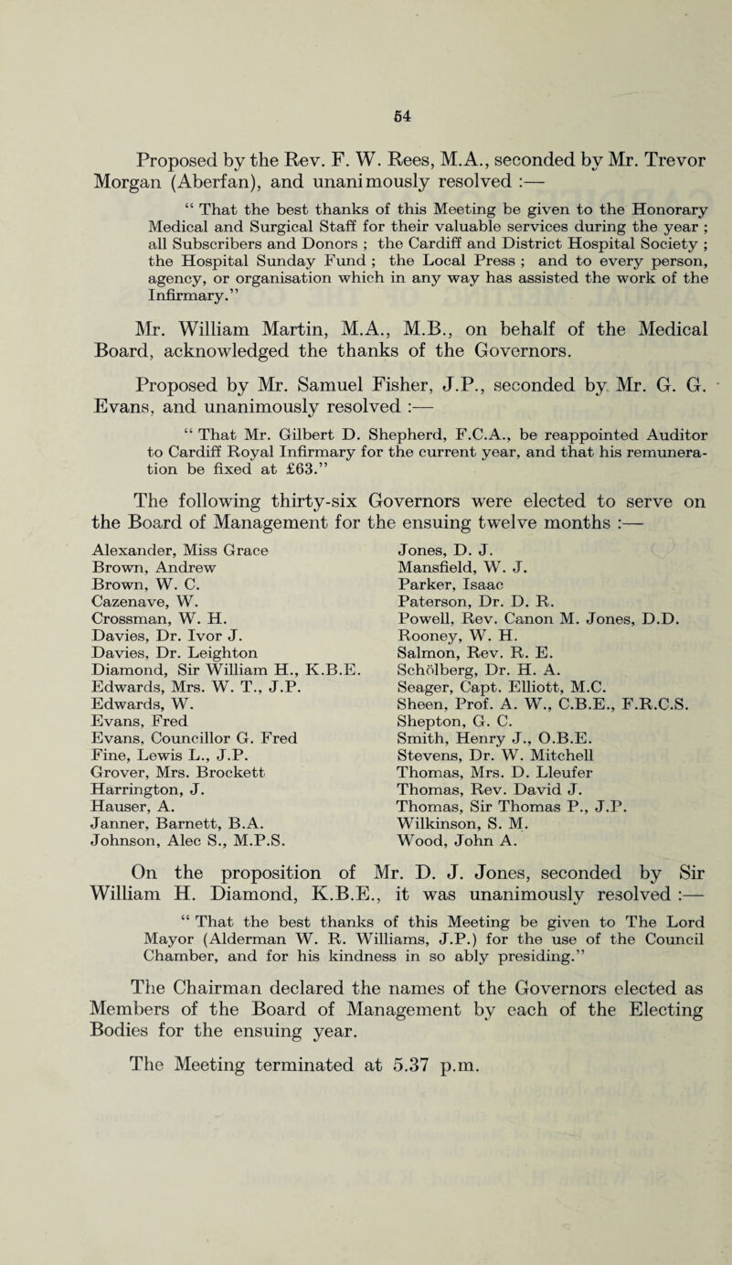 Proposed by the Rev. F. W. Rees, M.A., seconded by Mr. Trevor Morgan (Aberfan), and unanimously resolved :— “ That the best thanks of this Meeting be given to the Honorary Medical and Surgical Staff for their valuable services during the year ; all Subscribers and Donors ; the Cardiff and District Hospital Society ; the Hospital Sunday Fund ; the Local Press ; and to every person, agency, or organisation which in any way has assisted the work of the Infirmary.” Mr. William Martin, M.A., M.B., on behalf of the Medical Board, acknowledged the thanks of the Governors. Proposed by Mr. Samuel Fisher, J.P., seconded by Mr. G. G. Evans, and unanimously resolved :— “ That Mr. Gilbert D. Shepherd, F.C.A., be reappointed Auditor to Cardiff Royal Infirmary for the current year, and that his remunera¬ tion be fixed at £63.” The following thirty-six Governors were elected to serve on the Board of Management for the ensuing twelve months :— Alexander, Miss Grace Brown, Andrew Brown, W. C. Cazenave, W. Crossman, W. H. Davies, Dr. Ivor J. Davies, Dr. Leighton Diamond, Sir William H., K.B.E. Edwards, Mrs. W. T., J.P. Edwards, W. Evans, Fred Evans, Councillor G. Fred Fine, Lewis L., J.P. Grover, Mrs. Brockett Harrington, J. Hauser, A. Janner, Barnett, B.A. Johnson, Alec S., M.P.S. Jones, D. J. Mansfield, W. J. Parker, Isaac Paterson, Dr. D. R. Powell, Rev. Canon M. Jones, D.D. Rooney, W. H. Salmon, Rev. R. E. Scholberg, Dr. H. A. Seager, Capt. Elliott, M.C. Sheen, Prof. A. W., C.B.E., F.R.C.S. Shepton, G. C. Smith, Henry J., O.B.E. Stevens, Dr. W. Mitchell Thomas, Mrs. D. Lleufer Thomas, Rev. David J. Thomas, Sir Thomas P., J.P. Wilkinson, S. M. Wood, John A. On the proposition of Mr. D. J. Jones, seconded by Sir William H. Diamond, K.B.E., it was unanimously resolved :— “ That the best thanks of this Meeting be given to The Lord Mayor (Alderman W. R. Williams, J.P.) for the use of the Council Chamber, and for his kindness in so ably presiding.” The Chairman declared the names of the Governors elected as Members of the Board of Management by each of the Electing Bodies for the ensuing year. The Meeting terminated at 5.37 p.m.