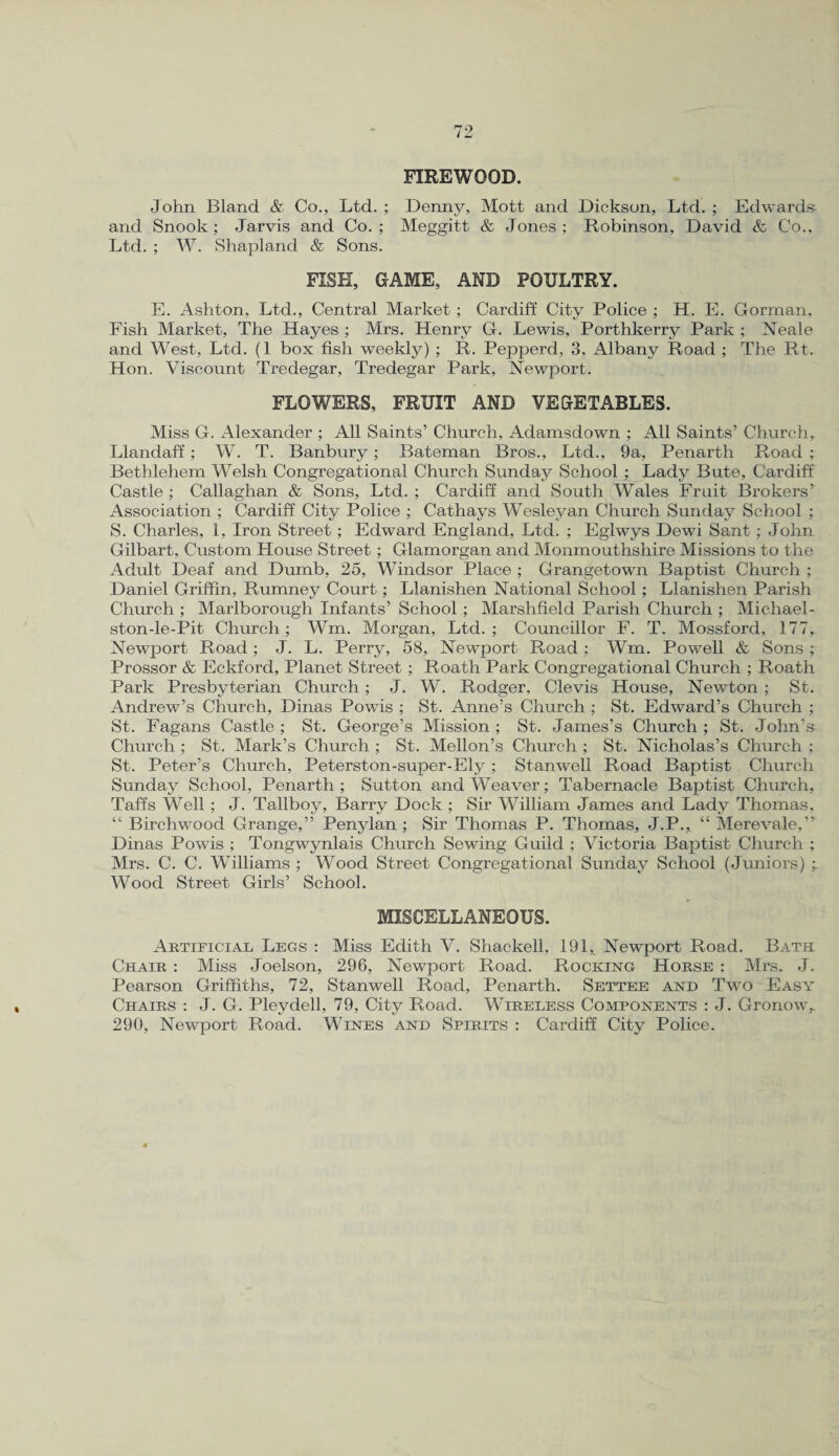 FIREWOOD. John Bland & Co., Ltd. ; Denny, Mott and Dickson, Ltd. ; Edwards and Snook; Jarvis and Co.; Meggitt & Jones; Robinson, David & Co., Ltd. ; W. Shapland & Sons. FISH, GAME, AND POULTRY. E. Ashton, Ltd., Central Market ; Cardiff City Police ; H. E. Gorman. Fish Market, The Hayes ; Mrs. Henry G. Lewis, Porthkerrv Park ; Neale and West, Ltd. (1 box fish weekly) ; R. Pepperd, 3, Albany Road ; The Rt. Hon. Viscount Tredegar, Tredegar Park, Newport. FLOWERS, FRUIT AND VEGETABLES. Miss G. Alexander ; All Saints’ Church, Adamsdown ; All Saints’ Church, Llandaff; W. T. Banbury; Bateman Bros., Ltd., 9a, Penarth Road ; Bethlehem Welsh Congregational Church Sunday School ; Lady Bute, Cardiff Castle ; Callaghan & Sons, Ltd. ; Cardiff and South Wales Fruit Brokers’ Association ; Cardiff City Police ; Cathays Wesleyan Church Sunday School ; S. Charles, 1, Iron Street; Edward England, Ltd. ; Eglwys Dewi Sant; John Gilbart, Custom House Street; Glamorgan and Monmouthshire Missions to the Adult Deaf and Dumb, 25, Windsor Place ; Grangetown Baptist Church ; Daniel Griffin, Rumney Court; Llanishen National School; Llanishen Parish Church ; Marlborough Infants’ School; Marshfield Parish Church ; Michael- stonJe-Pit Church; Wm. Morgan, Ltd.; Councillor F. T. Mossford, 177, Newport Road; J. L. Perry, 58, Newport Road ; Wm. Powell & Sons ; Prossor & Eckford, Planet Street ; Roath Park Congregational Church ; Roath Park Presbyterian Church ; J. W. Rodger, Clevis House, Newton ; St. Andrew’s Church, Dinas Powis ; St. Anne’s Church ; St. Edward’s Church ; St. Fagans Castle; St. George’s Mission; St. James’s Church; St. John’s Church ; St. Mark’s Church ; St. Mellon’s Church ; St. Nicholas’s Church ; St. Peter’s Church, Peterston-super-Ely; Stanwell Road Baptist Church Sunday School, Penarth ; Sutton and Weaver; Tabernacle Baptist Church, Taffs Well; J. Tallboy, Barry Dock ; Sir William James and Lady Thomas, “ Birchwood Grange,” Penylan ; Sir Thomas P. Thomas, J.P., “ Merevale,” Dinas Powis ; Tongwynlais Church Sewing Guild ; Victoria Baptist Church ; Mrs. C. C. Williams ; Wood Street Congregational Sunday School (Juniors) ;. Wood Street Girls’ School. MISCELLANEOUS. Artificial Legs : Miss Edith V. Shackell, 191,. Newport Road. Bath Chair : Miss Joelson, 296, Newport Road. Rocking Horse : Mrs. J. Pearson Griffiths, 72, Stanwell Road, Penarth. Settee and Two Easy Chairs : J. G. Pleydell, 79, City Road. Wireless Components : J. Gronow,. 290, Newport Road. Wines and Spirits : Cardiff City Police.