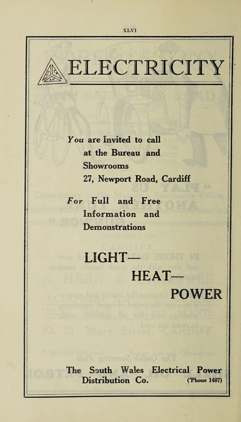 ELECTRICITY Fou are Invited to call at the Bureau and Showrooms 27, Newport Road, Cardiff For Full and Free Information and Demonstrations LIGHT- HEAT— POWER The South Wales Electrical Power Distribution Co. (’Phone 1407)