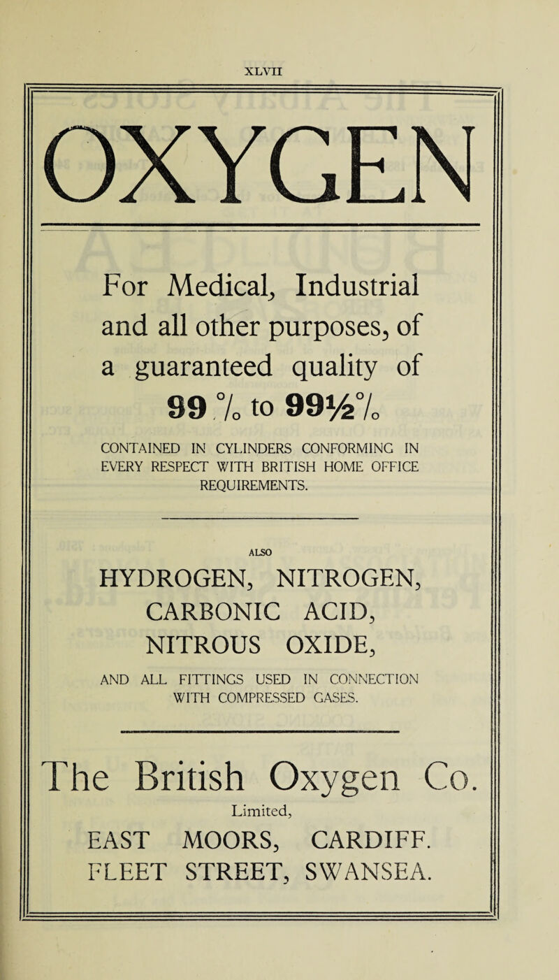 OXYGEN For Medical,, Industrial and all other purposes, of a guaranteed quality of 99 % to 991/2% CONTAINED IN CYLINDERS CONFORMING IN EVERY RESPECT WITH BRITISH HOME OFFICE REQUIREMENTS. ALSO HYDROGEN, NITROGEN, CARBONIC ACID, NITROUS OXIDE, AND ALL FITTINGS USED IN CONNECTION WITH COMPRESSED GASES. The British Oxygen Co. Limited, EAST MOORS, CARDIFF. FLEET STREET, SWANSEA.