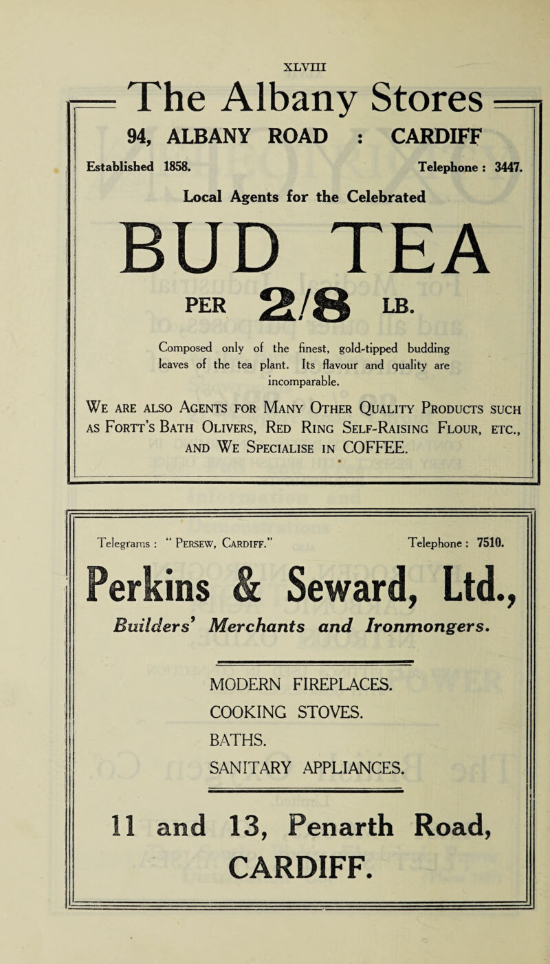 XLYIII — The Albany Stores — 94, ALBANY ROAD : CARDIFF Established 1858. Telephone : 3447. Local Agents for the Celebrated BUD TEA PER 2/8 LB. Composed only of the finest, gold-tipped budding leaves of the tea plant. Its flavour and quality are incomparable. We are also Agents for Many Other Quality Products such as Fortt’s Bath Olivers, Red Ring Self-Raising Flour, etc., and We Specialise in COFFEE.