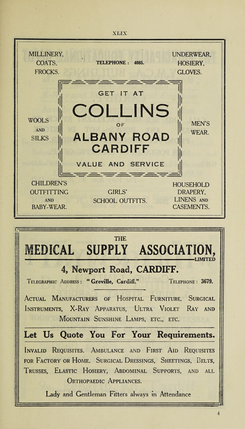 MILLINERY, UNDERWEAR, COATS, TELEPHONE : 4085. HOSIERY, FROCKS. GLOVES. t ! GET IT AT 1 1 1 h 1 COLLINS | i 1 WOOLS i 1 °F | | MEN’S AND SILKS ALBANY ROAD 1 WEAR. i CARDIFF VALUE AND SERVICE \ 1 _i ) CHILDREN’S HOUSEHOLD OUTFITTING GIRLS’ DRAPERY, AND SCHOOL OUTFITS. LINENS and BABY-WEAR. CASEMENTS. THE MED!CAL SUPPLY ASSOCIATION, ---—-—-———-—.—--LIMITED 4, Newport Road, CARDIFF. Telegraphic Address : “ Greville, Cardiff.” Telephone : 3679. Actual Manufacturers of Hospital Furniture, Surgical Instruments, X-Ray Apparatus, Ultra Violet Ray and Mountain Sunshine Lamps, etc., etc. Let Us Quote You For Your Requirements. Invalid Requisites. Ambulance and First Aid Requisites for Factory or Home. Surgical Dressings, Sheetings, Belts, Trusses, Elastic Hosiery, Abdominal Supports, and all Orthopaedic Appliances. Lady and Gentleman Fitters always in Attendance 4