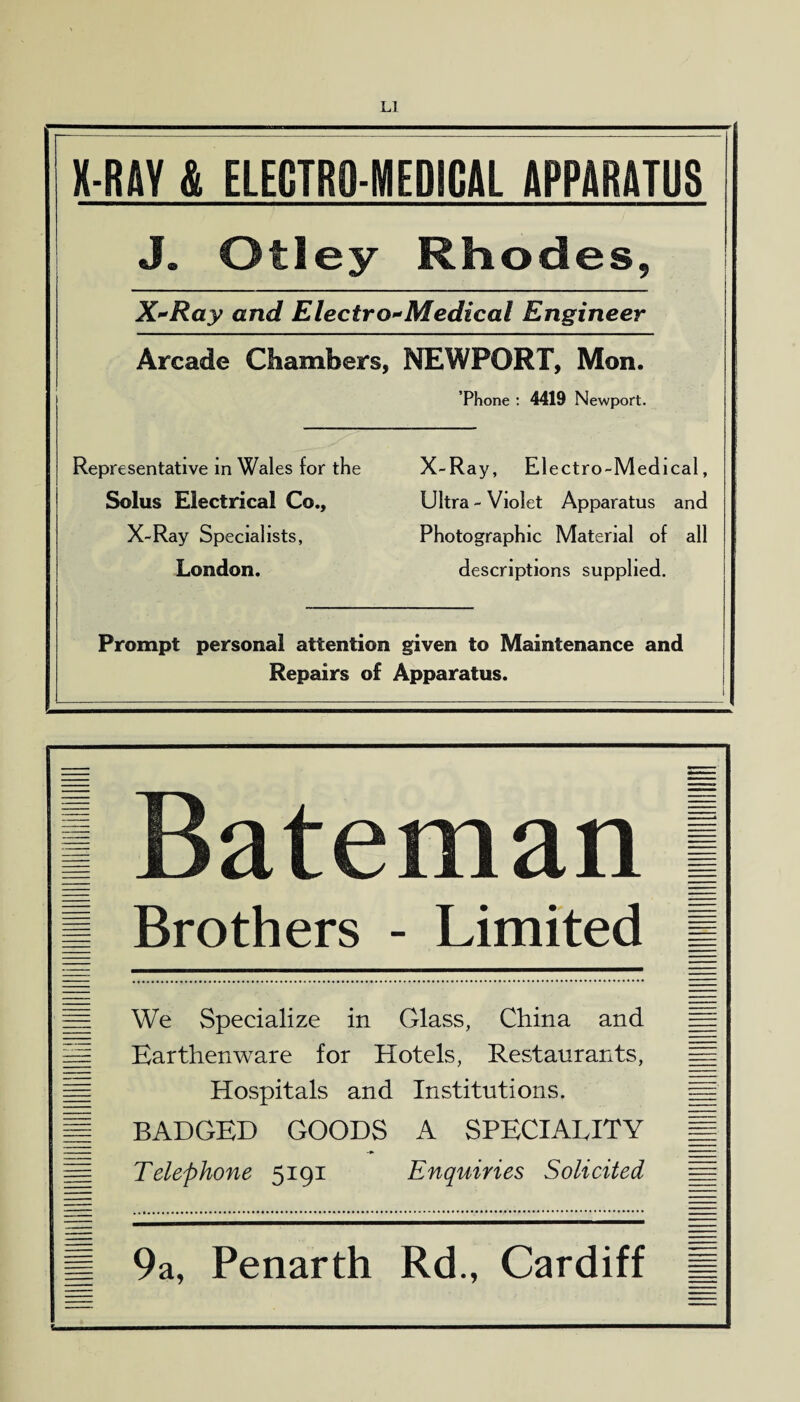 X-RAY & ELECTR0-MED8CAL APPARATUS J. Otley Rhodes, X*Ray and Electro*Medical Engineer Arcade Chambers, NEWPORT, Mon. Phone : 4419 Newport. Representative in Wales for the Solus Electrical Co., X-Ray Specialists, London. X-R ay, El ectro-Medical, Ultra-Violet Apparatus and Photographic Material of all descriptions supplied. Prompt personal attention given to Maintenance and Repairs of Apparatus. I Bateman 1 I Brothers - Limited I We Specialize in Glass, China and Earthenware for Hotels, Restaurants, Hospitals and Institutions. BADGED GOODS A SPECIALITY Telephone 5191 Enquiries Solicited m 9a, Penarth Rd., Cardiff =