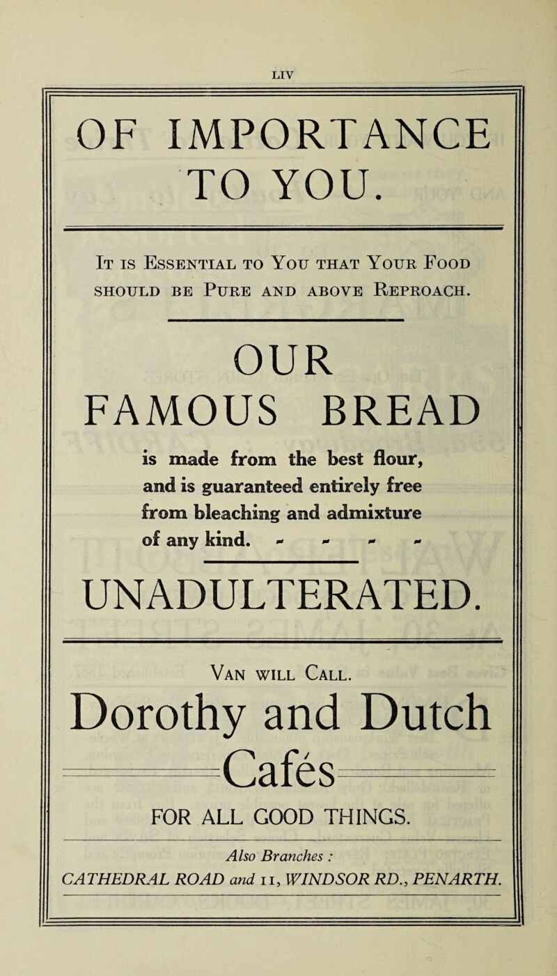 OF IMPORTANCE TO YOU. It is Essential to You that Your Food should be Pure and above Reproach. OUR FAMOUS BREAD is made from the best flour, and is guaranteed entirely free from bleaching and admixture of any kind. * * - UNADULTERATED. Van will Call. Dorothy and Dutch Cafes — FOR ALL GOOD THINGS. Also Branches : CATHEDRAL ROAD and n, WINDSOR RDPENARTH.