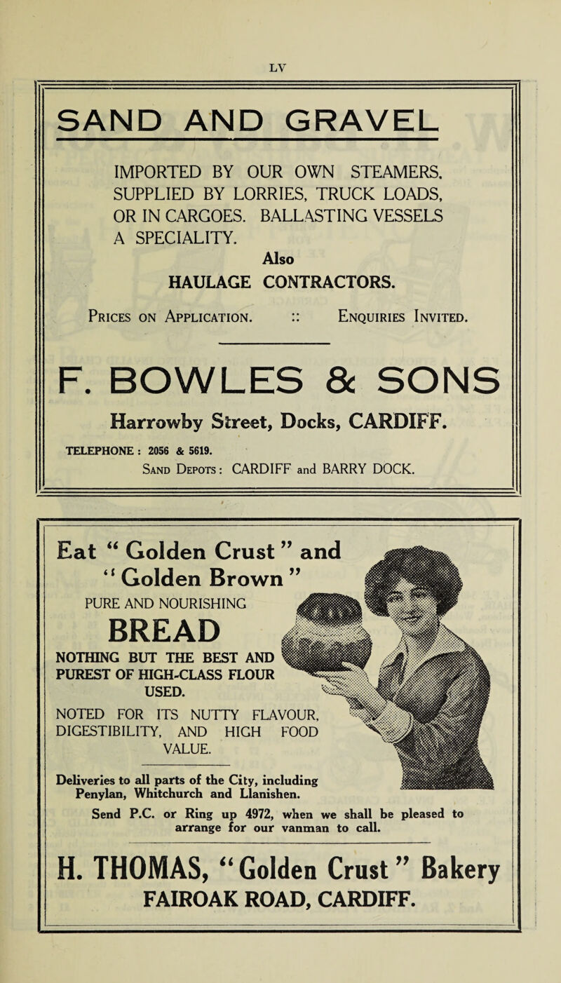 SAND AND GRAVEL IMPORTED BY OUR OWN STEAMERS. SUPPLIED BY LORRIES, TRUCK LOADS, OR IN CARGOES. BALLASTING VESSELS A SPECIALITY. Also HAULAGE CONTRACTORS. Prices on Application. :: Enquiries Invited. F. BOWLES 8c SONS Harrowby Street, Docks, CARDIFF. TELEPHONE : 2056 & 5619. Sand Depots : CARDIFF and BARRY DOCK. Eat “ Golden Crust ” and “ Golden Brown ” PURE AND NOURISHING BREAD mm NOTHING BUT THE BEST AND PUREST OF HIGH-CLASS FLOUR USED. NOTED FOR ITS NUTTY FLAVOUR, DIGESTIBILITY, AND HIGH FOOD VALUE. Deliveries to all parts of the City, including Penylan, Whitchurch and Llanishen. Send P.C. or Ring up 4972, when we shall be pleased to arrange for our vanman to call. H. THOMAS, “ Golden Crust ” Bakery FAIROAK ROAD, CARDIFF. !