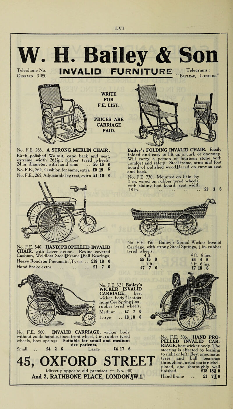 W. H. Bailey & Son Telephone No. INVALID FURNITURE TeU!r“ms: .. Gerrard 3185. ——.i^————Bayleaf, London. WRITE FOR F.E. LIST. PRICES ARE CARRIAGE PAID. No. F.E. 263. A STRONG MERLIN CHAIR. Birch polished Walnut, cane back and seat, extreme width 262m., rubber tyred wheels, 24 in. diameter, with hand rims £6 16 0 No. F.E., 264, Cushion for same, extra £0 19 6 No. F.E., 265, Adjustable leg rest, extra £1 10 0 No. F.E. 540. HANDIPROPELLED INVALID CHAIR, with Lever action. Rexine covered Cushion, Weldless Steel|Frame,^Ball Bearings. Heavy Roadster Pneumatic„Tyres . . £18 18 0 Hand Brake extra .. .. ..£176 Bailey’s FOLDING INVALID CHAIR. Easily folded and easy to lift up a curb or doorstep. Will carry a person of fourteen stone with comfort and safety. Steel frame, arms and foot board of polished wood,[laced on canvas seat and back. No. FE 730. Mounted on 10 in. by I in. wired on rubber tyred wheels, with sliding foot board, seat width 18 in.£3 3 6 No. F.E. 356. Bailey's Spinal Wicker Invalid Carriage, with strong Steel Springs, | in. rubber tyred wheels. 4 ft. 4 ft. 6 ins. £5 15 0 £6 4 6 5 ft. 5 ft. 6 ins. £770 £7 18 6 No. F.E. 321. Bailey’s WICKER INVALID CARRIAGE, best wicker body,*7 leather hung Cee Spring!ins., rubber tyred wheels. Medium .. £7 7 0 Large .. £8A8 0 No. F.E. 506. HAND PRO¬ PELLED INVALID CAR¬ RIAGE, best wicker body. The steering is effected by leaning to right or left.. Best pneumatic tyres and ball bearings throughout, usual parts nickel- plated, and thoroughly well finished. £18 18J 0 Hand Brake .. £1 72[6 No. F.E. 560. INVALID CARRIAGE, wicker body without guide handle, fixed front wheel, | in. rubber tyred wheels, bow springs. Suitable for small and medium size patients. Small .. £4 2 6 Large .. £4 17 6 45, OXFORD STREET (directly opposite old premises •— No. 38) And 2, RATHBONE PLACE, LONDON,|W.l/