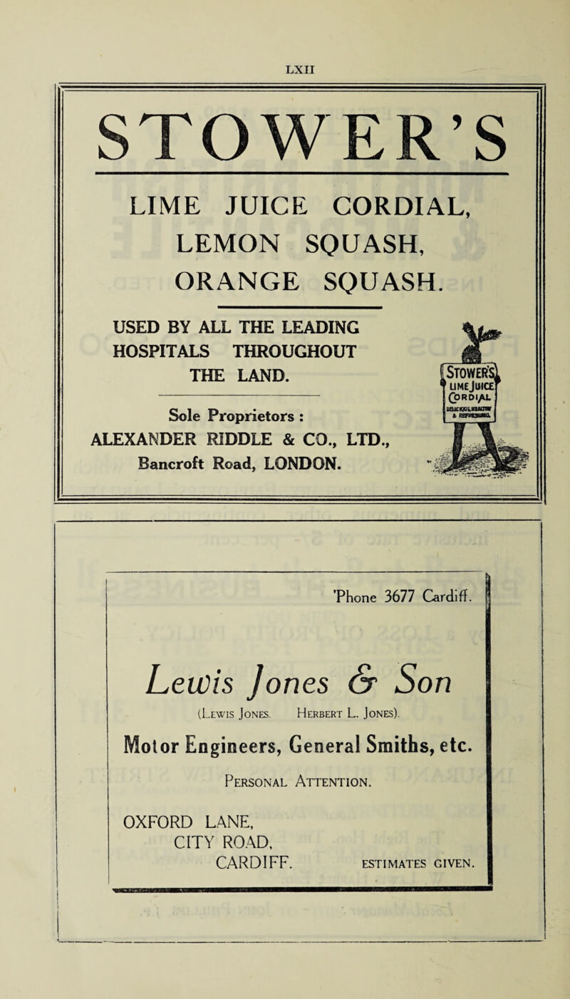 STOWER’S LIME JUICE CORDIAL, LEMON SQUASH, ORANGE SQUASH. USED BY ALL THE LEADING HOSPITALS THROUGHOUT THE LAND. Sole Proprietors : ALEXANDER RIDDLE & CD., LTD., Bancroft Road, LONDON. ’Phone 3677 Cardiff. Lewis Jones & Son (Lewis Jones. Herbert L. Jones). Motor Engineers, Genera! Smiths, etc. Personal Attention. OXFORD LANE, CITY ROAD, CARDIFF. ESTIMATES GIVEN.