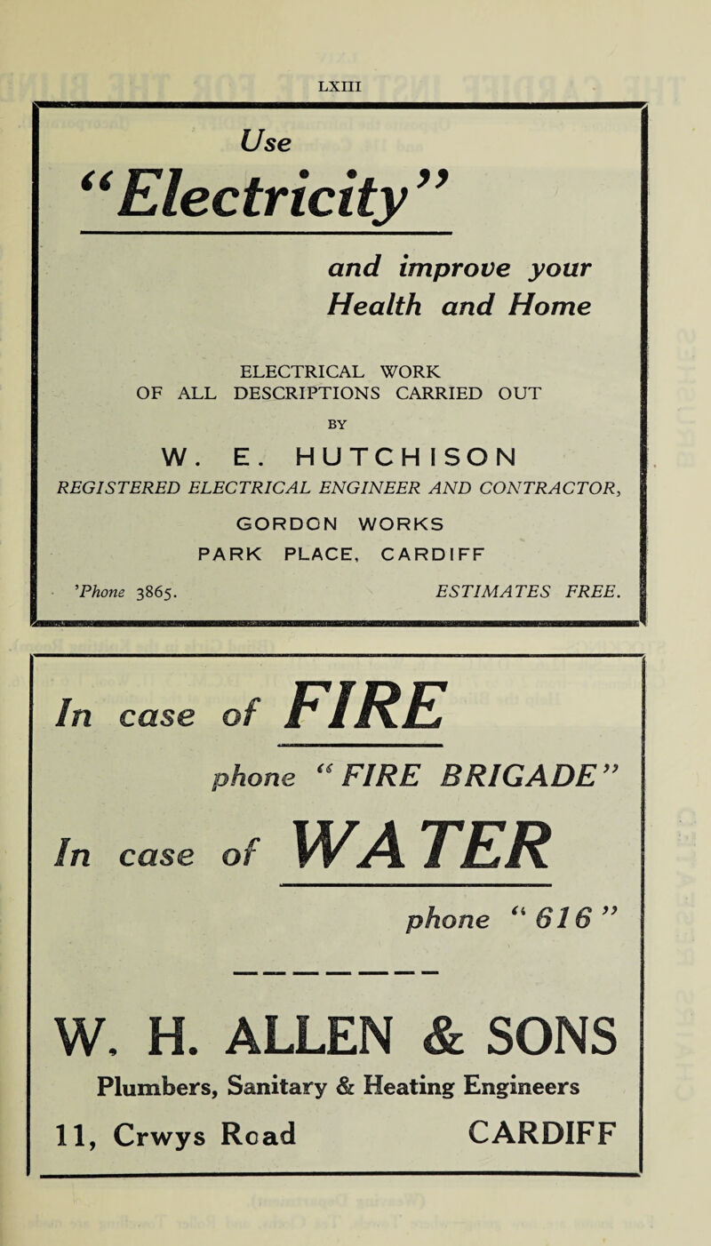 Use “Electricity” and improve your Health and Home ELECTRICAL WORK OF ALL DESCRIPTIONS CARRIED OUT BY W. E. HUTCHISON REGISTERED ELECTRICAL ENGINEER AND CONTRACTOR, GORDON WORKS PARK PLACE, CARDIFF ’Phone 3865. ESTIMATES FREE. In case of FIRE phone “FIRE BRIGADE” In case of WATER phone (i 616 ” W, H. ALLEN & SONS Plumbers, Sanitary & Heating Engineers 11, Crwys Read CARDIFF