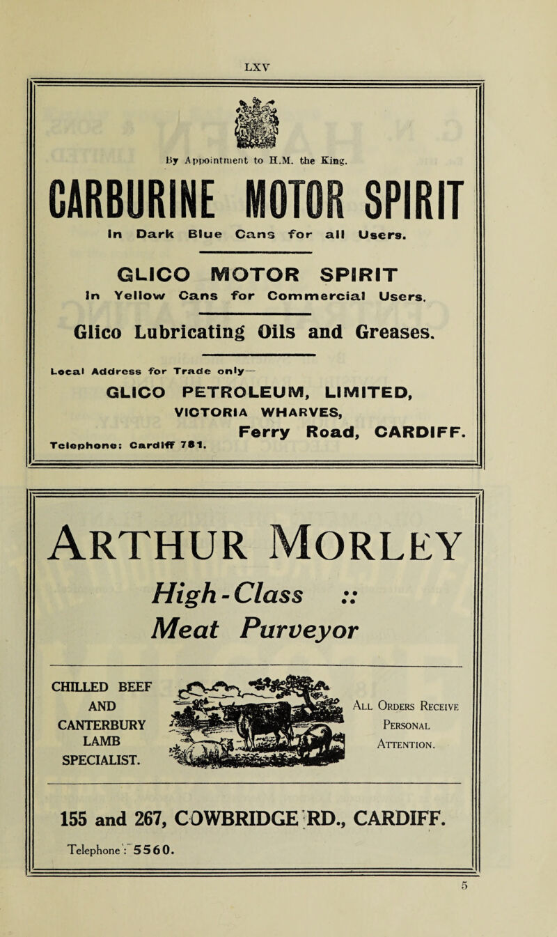 By Appointment to H.M. the King. CARBURINE MOTOR SPIRIT In Dark Blue Cans -for all Users. GLICO MOTOR SPIRIT In Yellow Cans for Commercial Users. Glico Lubricating Oils and Greases. Local Address for Trade only— GLICO PETROLEUM, LIMITED, VICTORIA WHARVES, Ferry Road, CARDIFF. Telephone: Cardiff 781. Arthur Morley High - Class Meat Purveyor CHILLED BEEF AND CANTERBURY LAMB SPECIALIST. All Orders Receive Personal Attention. 155 and 267, COWBRIDGE RD., CARDIFF. Telephone : 5560.