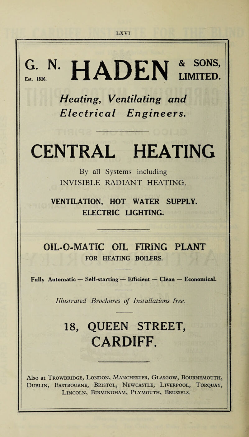 G. N. O A ni7M & S0NS E«t. ISM It <r\ L/Lll LIMITED Heating, Ventilating and Electrical Engineers. CENTRAL HEATING By all Systems including INVISIBLE RADIANT HEATING. VENTILATION, HOT WATER SUPPLY. ELECTRIC LIGHTING. OIL-O-MATIC OIL FIRING PLANT FOR HEATING BOILERS. Fully Automatic — Self-starting — Efficient — Clean — Economical. Illustrated Brochures of Installations free. 18, QUEEN STREET, CARDIFF. Also at Trowbridge, London, Manchester, Glasgow, Bournemouth, Dublin, Eastbourne, Bristol, Newcastle, Liverpool, Torquay, Lincoln, Birmingham, Plymouth, Brussels.