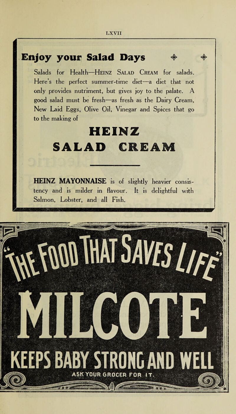 Enjoy your Salad Days 4- + Salads for Health—Heinz Salad Cream for salads. Here’s the perfect summer-time diet—a diet that not only provides nutriment, but gives joy to the palate. A good salad must be fresh—as fresh as the Dairy Cream, New Laid Eggs, Olive Oil, Vinegar and Spices that go to the making of HEINZ SALAD CREAM HEINZ MAYONNAISE is of slightly heavier consis¬ tency and is milder in flavour. It is delightful with Salmon, Lobster, and all Fish.