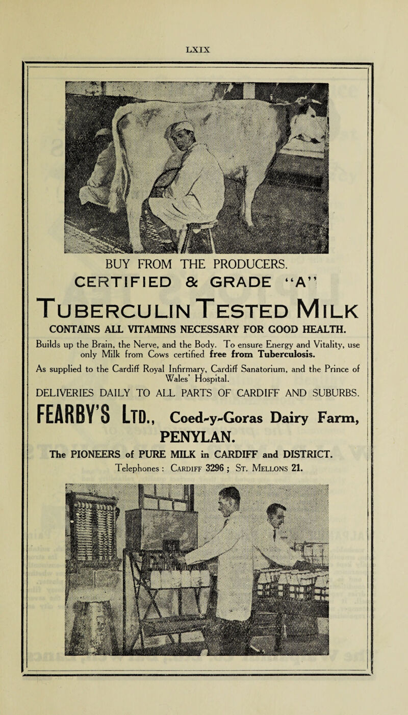 BUY FROM THE PRODUCERS. CERTIFIED 8c GRADE “A” Tuberculin Tested Milk CONTAINS ALL VITAMINS NECESSARY FOR GOOD HEALTH. Builds up the Brain, the Nerve, and the Body. To ensure Energy and Vitality, use only Milk from Cows certified free from Tuberculosis. As supplied to the Cardiff Royal Infirmary, Cardiff Sanatorium, and the Prince of Wales’ Hospital. DELIVERIES DAILY TO ALL PARTS OF CARDIFF AND SUBURBS. FEARBY’S Ltd., Coed'-y^-Goras Dairy Farm, PENYLAN. The PIONEERS of PURE MILK in CARDIFF and DISTRICT. Telephones: Cardiff 3296 ; St. Mellons 21.