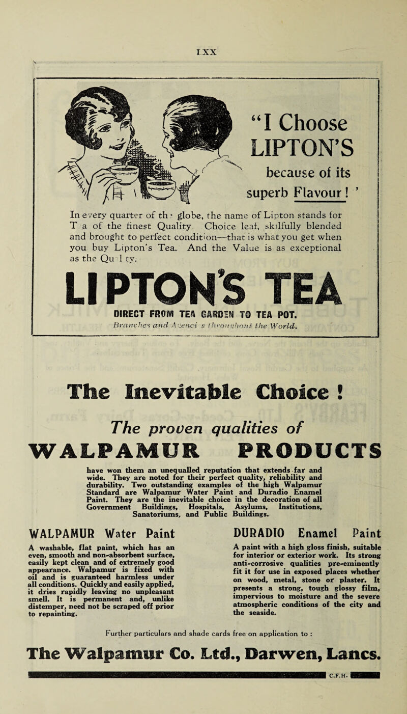 I XX “ I Choose UPTON’S because of its superb Flavour! ’ In every quarter of th? globe, the name of Lipton stands for T a of the finest Quality. Choice leaf, skilfully blended and brought to perfect condition—that is what you get when you buy Lipton’s Tea. And the Value is as exceptional as the Qu 1 tv. LI PTON'S TEA DIRECT FROM TEA CARDEN TO TEA POT. Branches and Aienci s throughout the World. The Inevitable Choice ! The proven qualities of WALPAMUR PRODUCTS have won them an unequalled reputation that extends far and wide. They are noted for their perfect quality, reliability and durability. Two outstanding examples of the high Walpamur Standard are Walpamur Water Paint and Duradio Enamel Paint. They are the inevitable choice in the decoration of all Government Buildings, Hospitals, Asylums, Institutions, Sanatoriums, and Public Buildings. WALPAMUR Water Paint A washable, flat paint, which has an even, smooth and non-absorbent surface, easily kept clean and of extremely good appearance. Walpamur is fixed with oil and is guaranteed harmless under all conditions. Quickly and easily applied, it dries rapidly leaving no unpleasant smell. It is permanent and, unlike distemper, need not be scraped off prior to repainting. DURADIO Enamel Paint A paint with a high gloss finish, suitable for interior or exterior work. Its strong anti-corrosive qualities pre-eminently fit it for use in exposed places whether on wood, metal, stone or plaster. It presents a strong, tough glossy film, impervious to moisture and the severe atmospheric conditions of the city and the seaside. Further particulars and shade cards free on application to : The Walpamur Co. Ltd., Darwen, Lancs. C.F.H.