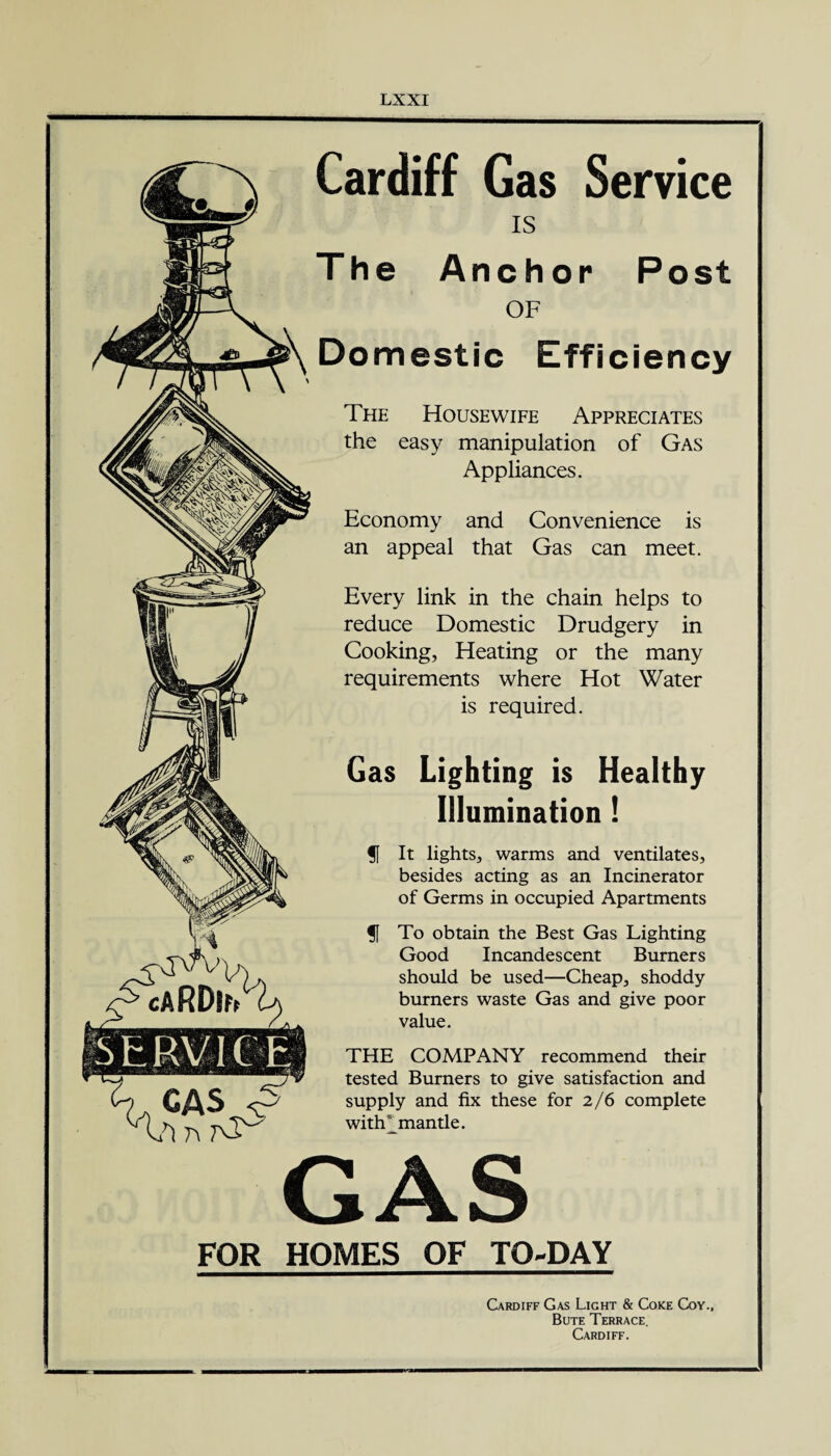 & caRDif/ Cardiff Gas Service IS The Anchor Post OF Domestic Efficiency The Housewife Appreciates the easy manipulation of Gas Appliances. Economy and Convenience is an appeal that Gas can meet. Every link in the chain helps to reduce Domestic Drudgery in Cooking, Heating or the many requirements where Hot Water is required. Gas Lighting is Healthy Illumination! § It lights, warms and ventilates, besides acting as an Incinerator of Germs in occupied Apartments § To obtain the Best Gas Lighting Good Incandescent Burners should be used—Cheap, shoddy burners waste Gas and give poor value. THE COMPANY recommend their tested Burners to give satisfaction and supply and fix these for 2/6 complete with mantle. GAS FOR HOMES OF TO-DAY Cardiff Gas Light & Coke Coy., Bute Terrace. Cardiff.