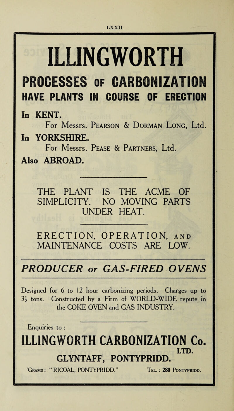 ILLINGWORTH PROCESSES of CARBONIZATION HAVE PLANTS IN COURSE OF ERECTION In KENT. For Messrs. Pearson & Dorman Long, Ltd. In YORKSHIRE. For Messrs. Pease & Partners, Ltd. Also ABROAD. THE PLANT IS THE ACME OF SIMPLICITY. NO MOVING PARTS UNDER HEAT. ERECTION, OPERATION, and MAINTENANCE COSTS ARE LOW. PRODUCER or GAS-FIRED OVENS Designed for 6 to 12 hour carbonizing periods. Charges up to 3j tons. Constructed by a Firm of WORLD-WIDE repute in the COKE OVEN and GAS INDUSTRY. Enquiries to : ILLINGWORTH CARBONIZATION Co. LTD. GLYNTAFF, PONTYPRIDD. ’Grams : “ RICOAL, PONTYPRIDD.” Tel. : 280 Pontypridd.